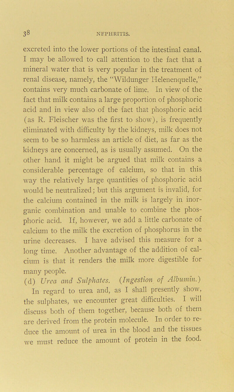 excreted into the lower portions of the intestinal canal. I may be allowed to call attention to the fact that a mineral water that is very popular in the treatment of renal disease, namely, the “Wildunger Helenenquelle,” contains very much carbonate of lime. In view of the fact that milk contains a large proportion of phosphoric acid and in view also of the fact that phosphoric acid (as R. Fleischer was the first to show), is frequently eliminated with difficulty by the kidneys, milk does not seem to be so harmless an article of diet, as far as the kidneys are concerned, as is usually assumed. On the other hand it might be argued that milk contains a considerable percentage of calcium, so that in this way the relatively large quantities of phosphoric acid would be neutralized; but this argument is invalid, for the calcium contained in the milk is largely in inor- ganic combination and unable to combine the phos- phoric acid. If, however, we add a little carbonate of calcium to the milk the excretion of phosphorus in the urine decreases. I have advised this measure for a long time. Another advantage of the addition of cal- cium is that it renders the milk more digestible for many people. (d) Urea and Sulphates. (Ingestion of Albumin.) In regard to urea and, as I shall presently show, the sulphates, we encounter great difficulties. I will discuss both of them together, because both of them are derived from the protein molecule. In order to re- duce the amount of urea in the blood and the tissues we must reduce the amount of protein in the food.