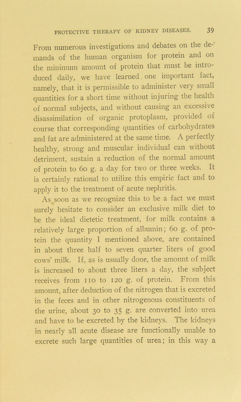 From numerous investigations and debates on the de mands of the human organism for protein and on the minimum amount of protein that must he intio- duced daily, we have learned. one impoitant fact, namely, that it is permissible to administer very small quantities for a short time without injuring the health of normal subjects, and without causing an excessive disassimilation of organic protoplasm, provided of course that corresponding quantities of carbohydrates and fat are administered at the same time. A perfectly healthy, strong and muscular individual can without detriment, sustain a reduction of the normal amount of protein to 60 g. a day for two or three weeks. It is certainly rational to utilize this empiric fact and to apply it to the treatment of acute nephritis. As soon as we recognize this to be a fact we must surely hesitate to consider an exclusive milk diet to be the ideal dietetic treatment, for milk contains a relatively large proportion of albumin; 60 g. of pro- tein the quantity I mentioned above, are contained in about three half to seven quarter liters of good cows’ milk. If, as is usually done, the amount of milk is increased to about three liters a day, the subject receives from no to 120 g. of protein. From this amount, after deduction of the nitrogen that is excreted in the feces and in other nitrogenous constituents of the urine, about 30 to 35 g. are converted into urea and have to be excreted by the kidneys. The kidneys in nearly all acute disease are functionally unable to excrete such large quantities of urea; in this way a