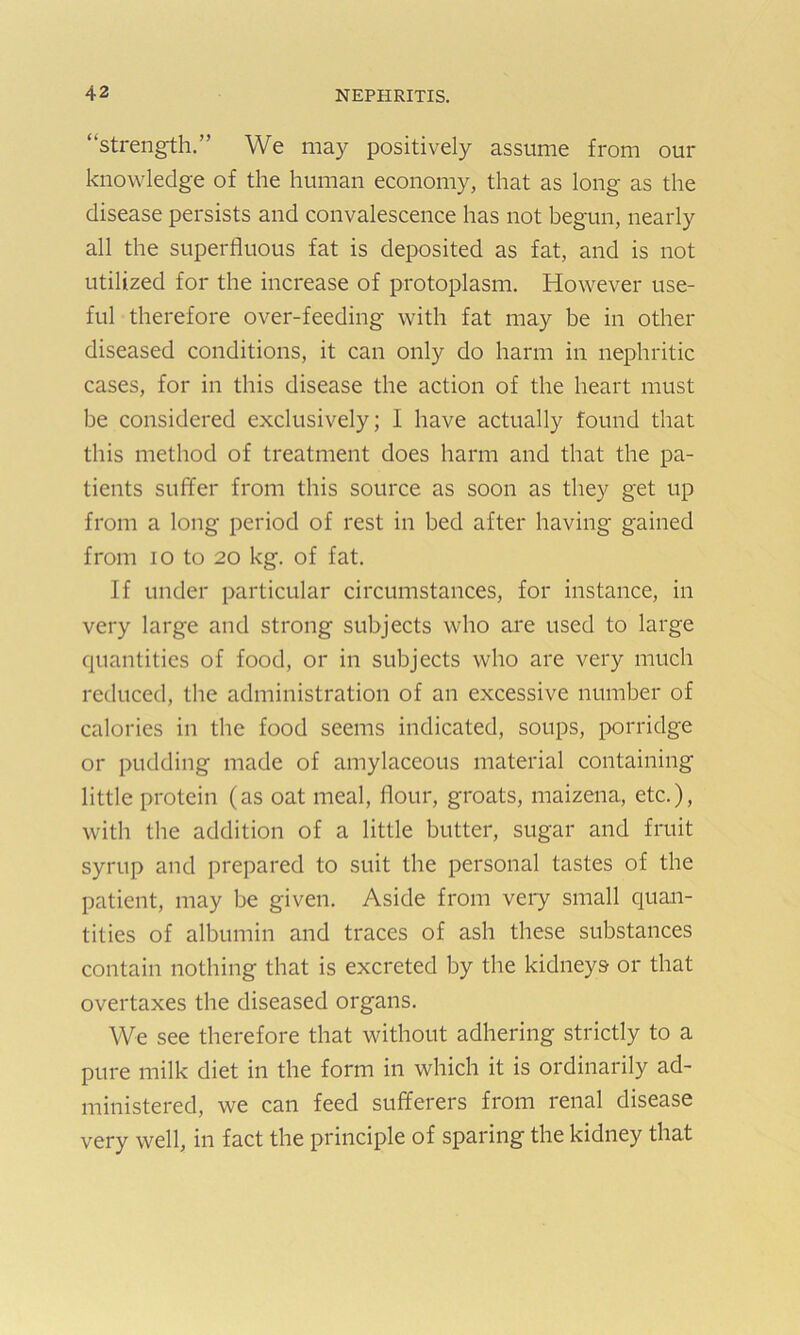 “strength.” We may positively assume from our knowledge of the human economy, that as long as the disease persists and convalescence has not begun, nearly all the superfluous fat is deposited as fat, and is not utilized for the increase of protoplasm. However use- ful therefore over-feeding with fat may be in other diseased conditions, it can only do harm in nephritic cases, for in this disease the action of the heart must be considered exclusively; I have actually found that this method of treatment does harm and that the pa- tients suffer from this source as soon as they get up from a long period of rest in bed after having gained from 10 to 20 kg. of fat. If under particular circumstances, for instance, in very large and strong subjects who are used to large quantities of food, or in subjects who are very much reduced, the administration of an excessive number of calories in the food seems indicated, soups, porridge or pudding made of amylaceous material containing little protein (as oat meal, flour, groats, maizena, etc.), with the addition of a little butter, sugar and fruit syrup and prepared to suit the personal tastes of the patient, may be given. Aside from very small quan- tities of albumin and traces of ash these substances contain nothing that is excreted by the kidneys or that overtaxes the diseased organs. We see therefore that without adhering strictly to a pure milk diet in the form in which it is ordinarily ad- ministered, we can feed sufferers from renal disease very well, in fact the principle of sparing the kidney that