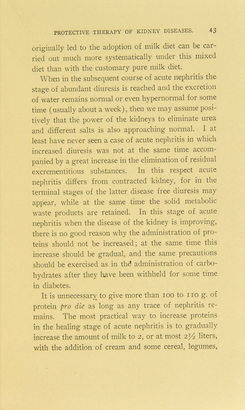 originally led to the adoption of milk diet can be car- ried out much more systematically under this mixed diet than with the customary pure milk diet. When in the subsequent course of acute nephritis the stage of abundant diuresis is reached and the excretion of water remains normal or even hypernormal for some time (usually about a week), then we may assume posi- tively that the power of the kidneys to eliminate urea and different salts is also approaching normal. I at least have never seen a case of acute nephritis in which increased diuresis was not at the same time accom- panied by a great increase in the elimination of residual excrementitious substances. In this respect acute nephritis differs from contracted kidney, for in the terminal stages of the latter disease free diuresis may appear, while at the same time the solid metabolic waste products are retained. In this stage of acute nephritis when the disease of the kidney is improving, there is no good reason why the administration of pro- teins should not be increased; at the same time this increase should be gradual, and the same precautions should be exercised as in thd administration of carbo- hydrates after they have been withheld for some time in diabetes. It is unnecessary to give more than ioo to no g. of protein pro die as long as any trace of nephritis re- mains. The most practical way to increase proteins in the healing stage of acute nephritis is to gradually increase the amount of milk to 2, or at most 2)4 liters, with the addition of cream and some cereal, legumes,