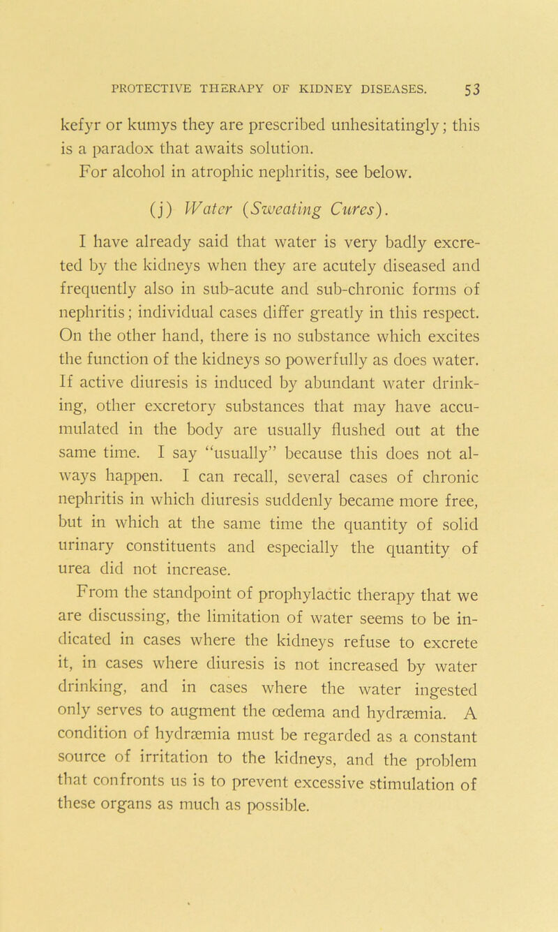 kefyr or kumys they are prescribed unhesitatingly; this is a paradox that awaits solution. For alcohol in atrophic nephritis, see below. (j) Water (Sweating Cures). I have already said that water is very badly excre- ted by the kidneys when they are acutely diseased and frequently also in sub-acute and sub-chronic forms of nephritis; individual cases differ greatly in this respect. On the other hand, there is no substance which excites the function of the kidneys so powerfully as does water. If active diuresis is induced by abundant water drink- ing, other excretory substances that may have accu- mulated in the body are usually flushed out at the same time. I say “usually” because this does not al- ways happen. I can recall, several cases of chronic nephritis in which diuresis suddenly became more free, but in which at the same time the quantity of solid urinary constituents and especially the quantity of urea did not increase. From the standpoint of prophylactic therapy that we are discussing, the limitation of water seems to be in- dicated in cases where the kidneys refuse to excrete it, in cases where diuresis is not increased by water drinking, and in cases where the water ingested only serves to augment the oedema and hydrcemia. A condition of hydrsemia must be regarded as a constant source of irritation to the kidneys, and the problem that confronts us is to prevent excessive stimulation of these organs as much as possible.