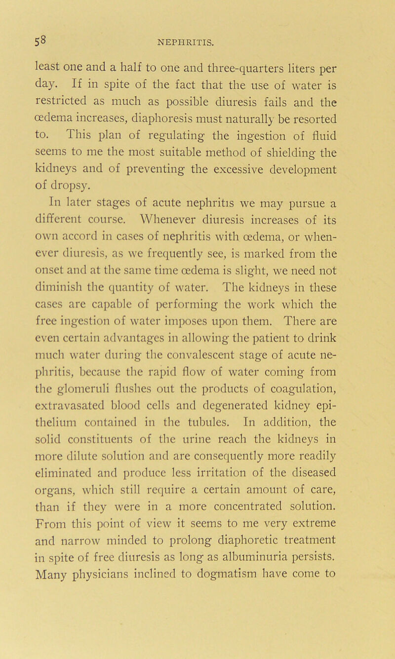 least one and a half to one and three-quarters liters per day. If in spite of the fact that the use of water is restricted as much as possible diuresis fails and the oedema increases, diaphoresis must naturally be resorted to. This plan of regulating the ingestion of fluid seems to me the most suitable method of shielding the kidneys and of preventing the excessive development of dropsy. In later stages of acute nephritis we may pursue a different course. Whenever diuresis increases of its own accord in cases of nephritis with oedema, or when- ever diuresis, as we frequently see, is marked from the onset and at the same time oedema is slight, we need not diminish the quantity of water. The kidneys in these cases are capable of performing the work which the free ingestion of water imposes upon them. There are even certain advantages in allowing the patient to drink much water during the convalescent stage of acute ne- phritis, because the rapid flow of water coming from the glomeruli flushes out the products of coagulation, extravasated blood cells and degenerated kidney epi- thelium contained in the tubules. In addition, the solid constituents of the urine reach the kidneys in more dilute solution and are consequently more readily eliminated and produce less irritation of the diseased organs, which still require a certain amount of care, than if they were in a more concentrated solution. From this point of view it seems to me very extreme and narrow minded to prolong diaphoretic treatment in spite of free diuresis as long as albuminuria persists. Many physicians inclined to dogmatism have come to