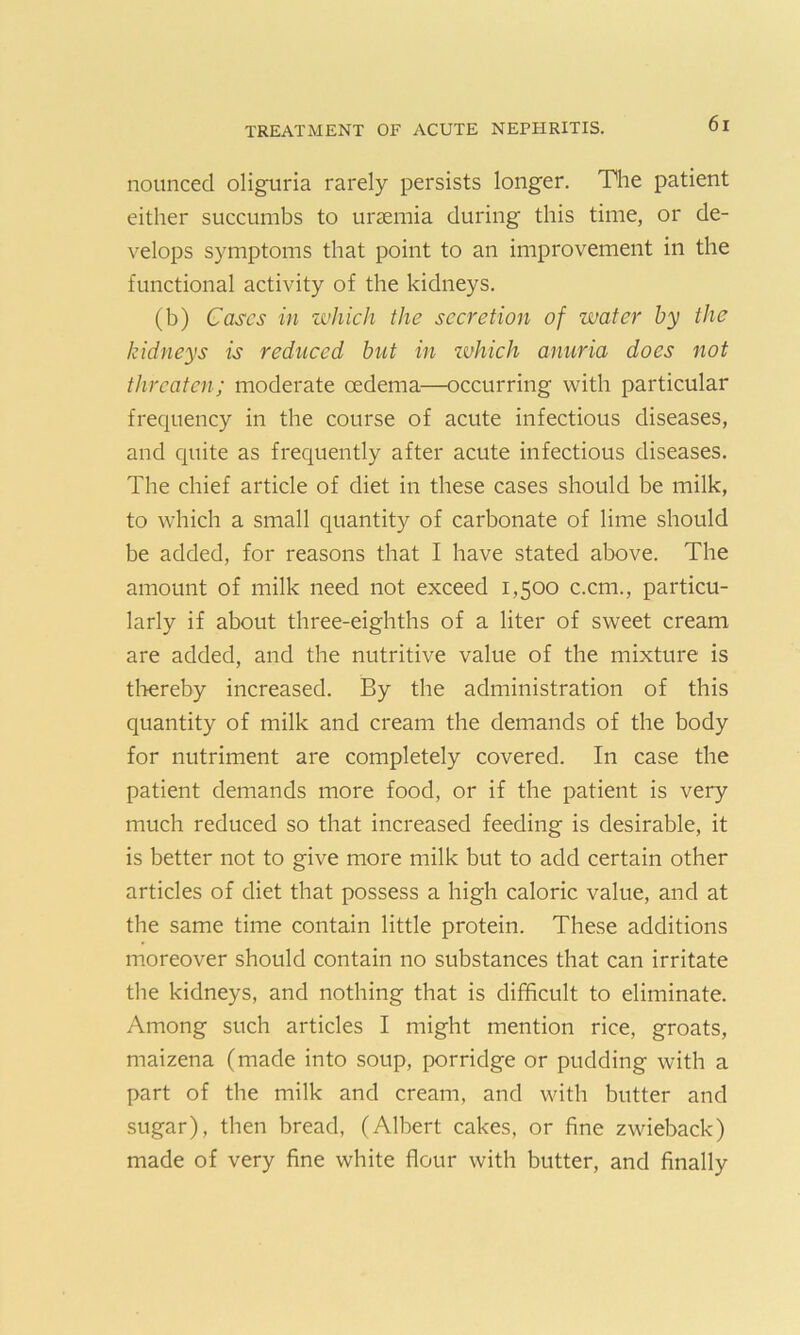 nounced oliguria rarely persists longer. The patient either succumbs to uraemia during this time, or de- velops symptoms that point to an improvement in the functional activity of the kidneys. (b) Cases in which the secretion of water by the kidneys is reduced but in ivkich anuria does not threaten; moderate oedema—occurring with particular frequency in the course of acute infectious diseases, and quite as frequently after acute infectious diseases. The chief article of diet in these cases should be milk, to which a small quantity of carbonate of lime should be added, for reasons that I have stated above. The amount of milk need not exceed 1,500 c.cm., particu- larly if about three-eighths of a liter of sweet cream are added, and the nutritive value of the mixture is thereby increased. By the administration of this quantity of milk and cream the demands of the body for nutriment are completely covered. In case the patient demands more food, or if the patient is very much reduced so that increased feeding is desirable, it is better not to give more milk but to add certain other articles of diet that possess a high caloric value, and at the same time contain little protein. These additions moreover should contain no substances that can irritate the kidneys, and nothing that is difficult to eliminate. Among such articles I might mention rice, groats, maizena (made into soup, porridge or pudding with a part of the milk and cream, and with butter and sugar), then bread, (Albert cakes, or fine zwieback) made of very fine white flour with butter, and finally