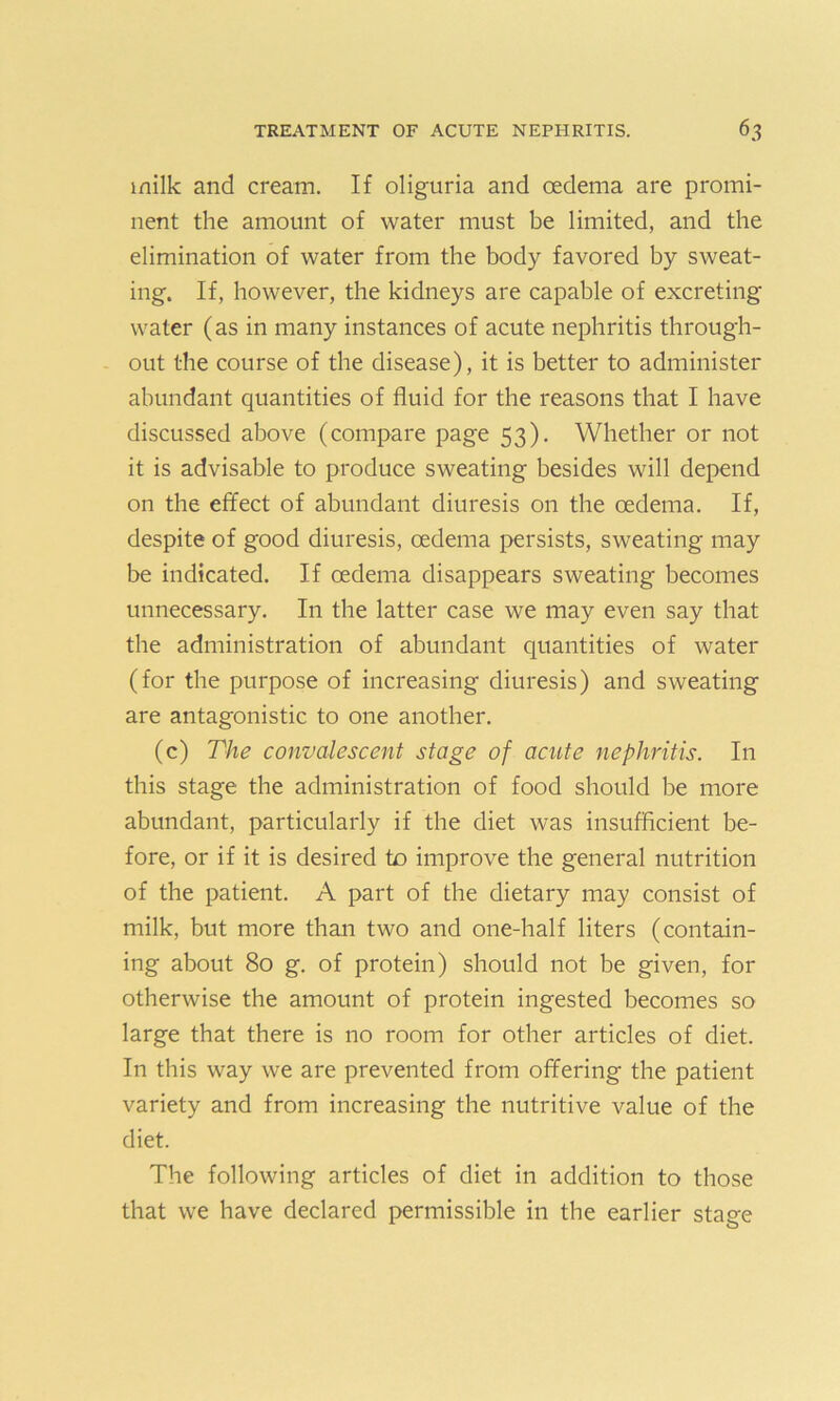 milk and cream. If oliguria and oedema are promi- nent the amount of water must be limited, and the elimination of water from the body favored by sweat- ing. If, however, the kidneys are capable of excreting water (as in many instances of acute nephritis through- out the course of the disease), it is better to administer abundant quantities of fluid for the reasons that I have discussed above (compare page 53). Whether or not it is advisable to produce sweating besides will depend on the effect of abundant diuresis on the oedema. If, despite of good diuresis, oedema persists, sweating may be indicated. If oedema disappears sweating becomes unnecessary. In the latter case we may even say that the administration of abundant quantities of water (for the purpose of increasing diuresis) and sweating are antagonistic to one another. (c) The convalescent stage of acute nephritis. In this stage the administration of food should be more abundant, particularly if the diet was insufficient be- fore, or if it is desired to improve the general nutrition of the patient. A part of the dietary may consist of milk, but more than two and one-half liters (contain- ing about 80 g. of protein) should not be given, for otherwise the amount of protein ingested becomes so large that there is no room for other articles of diet. In this way we are prevented from offering the patient variety and from increasing the nutritive value of the diet. The following articles of diet in addition to those that we have declared permissible in the earlier stage