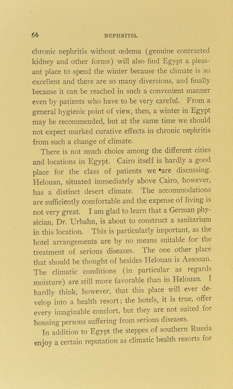 chronic nephritis without oedema (genuine contracted kidney and other forms) will also find Egypt a pleas- ant place to spend the winter because the climate is so excellent and there are so many diversions, and finally because it can be reached in such a convenient manner even by patients who have to be very careful. From a general hygienic point of view, then, a winter in Egypt may be recommended, but at the same time we should not expect marked curative effects in chronic nephritis from such a change of climate. There is not much choice among the different cities and locations in Egypt. Cairo itself is hardly a good place for the class of patients we ‘are discussing. Helouan, situated immediately above Cairo, however, has a distinct desert climate. The accommodations are sufficiently comfortable and the expense of living is not very great. I am glad to learn that a German phy- sician, Dr. Urbahn, is about to constiuct a sanitarium in this location. This is particularly important, as the hotel arrangements are by no means suitable for the treatment of serious diseases. The one othei place that should be thought of besides Helouan is Assouan. The climatic conditions (in particular as legalds moisture) are still more favorable than in Helouan. I hardly think, however, that this place will ever de- velop into a health resort; the hotels, it is true, offer every imaginable comfort, but they are not suited foi housing persons suffering from serious diseases. In addition to Egypt the steppes of southern Russia enjoy a certain reputation as climatic health resorts for