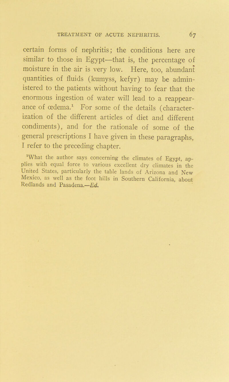 certain forms of nephritis; the conditions here are similar to those in Egypt—that is, the percentage of moisture in the air is very low. Here, too, abundant quantities of fluids (kumyss, kefyr) may be admin- istered to the patients without having to fear that the enormous ingestion of water will lead to a reappear- ance of oedema.1 For some of the details (character- ization of the different articles of diet and different condiments), and for the rationale of some of the general prescriptions I have given in these paragraphs, I refer to the preceding chapter. xWhat the author says concerning the climates of Egypt, ap- plies with equal force to various excellent dry climates in the United States, particularly the table lands of Arizona and New Mexico, as well as the foot hills in Southern California, about Redlands and Pasadena.—Ed.