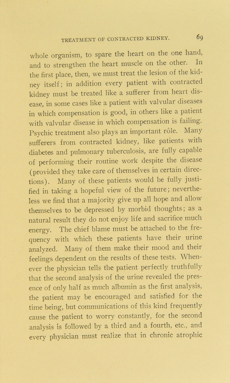 whole organism, to spare the heart on the one hand, and to strengthen the heart muscle on the other. In the first place, then, we must treat the lesion of the kid- ney itself ; in addition every patient with conti acted kidney must be treated like a sufferer from heart dis- ease, in some cases like a patient with valvulai diseases in which compensation is good, in others like a patient with valvular disease in which compensation is failing. Psychic treatment also plays an important role. Many sufferers from contracted kidney, like patients with diabetes and pulmonary tuberculosis, are fully capable of performing their routine work despite the disease (provided they take care of themselves in certain direc- tions). Many of these patients would be fully justi- fied in taking a hopeful view of the futuie, neverthe- less we find that a majority give up all hope and allow themselves to be depressed by morbid thoughts, as a natural result they do not enjoy life and sacrifice much energy. The chief blame must be attached to the fre- quency with which these patients have their urine analyzed. Many of them make their mood and their feelings dependent on the results of these tests. When- ever the physician tells the patient perfectly truthfully that the second analysis of the urine revealed the pres- ence of only half as much albumin as the first analysis, the patient may be encouraged and satisfied for the time being, but communications of this kind frequently cause the patient to worry constantly, for the second analysis is followed by a third and a fourth, etc., and every physician must realize that in chronic atrophic