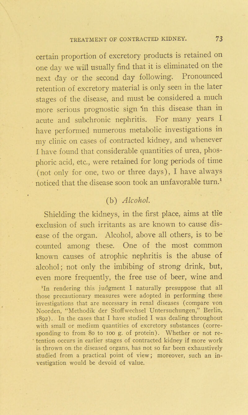 certain proportion of excretory products is retained on one day we will usually find that it is eliminated on the next day or the second day following. Pronounced retention of excretory material is only seen in the later stages of the disease, and must be considered a much more serious prognostic sign 'in this disease than in acute and subchronic nephritis. For many years I have performed numerous metabolic investigations in my clinic on cases of contracted kidney, and whenever I have found that considerable quantities of urea, phos- phoric acid, etc,, were retained for long periods of time (not only for one, two or three days), I have always noticed that the disease soon took an unfavorable turn.1 (b) Alcohol. Shielding the kidneys, in the first place, aims at the exclusion of such irritants as are known to cause dis- ease of the organ. Alcohol, above all others, is to be counted among these. One of the most common known causes of atrophic nephritis is the abuse of alcohol; not only the imbibing of strong drink, but, even more frequently, the free use of beer, wine and rendering this judgment I naturally presuppose that all those precautionary measures were adopted in performing these investigations that are necessary in renal diseases (compare von Noorden, “Methodik der Stoffwechsel Untersuchungen,” Berlin, 1892). In the cases that I have studied I was dealing throughout with small or medium quantities of excretory substances (corre- sponding to from 80 to 100 g. of protein). Whether or not re- tention occurs in earlier stages of contracted kidney if more work is thrown on the diseased organs, has not so far been exhaustively studied from a practical point of view; moreover, such an in- vestigation would be devoid of value.