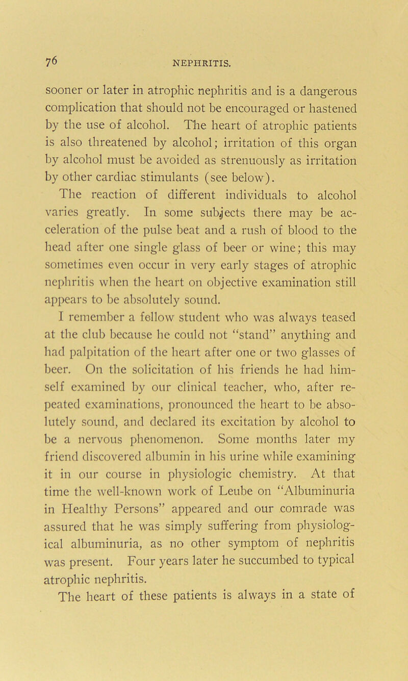 sooner or later in atrophic nephritis and is a dangerous complication that should not be encouraged or hastened by the use of alcohol. The heart of atrophic patients is also threatened by alcohol; irritation of this organ by alcohol must be avoided as strenuously as irritation by other cardiac stimulants (see below). The reaction of different individuals to alcohol varies greatly. In some subjects there may be ac- celeration of the pulse beat and a rush of blood to the head after one single glass of beer or wine; this may sometimes even occur in very early stages of atrophic nephritis when the heart on objective examination still appears to be absolutely sound. I remember a fellow student who was always teased at the club because he could not “stand” anything and had palpitation of the heart after one or two glasses of beer. On the solicitation of his friends he had him- self examined by our clinical teacher, who, after re- peated examinations, pronounced the heart to be abso- lutely sound, and declared its excitation by alcohol to be a nervous phenomenon. Some months later my friend discovered albumin in his urine while examining it in our course in physiologic chemistry. At that time the well-known work of Leube on “Albuminuria in Healthy Persons” appeared and our comrade was assured that he was simply suffering from physiolog- ical albuminuria, as no other symptom of nephritis was present. Four years later he succumbed to typical atrophic nephritis. The heart of these patients is always in a state of