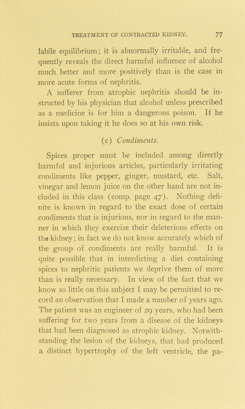 labile equilibrium; it is abnormally irritable, and fre- quently reveals the direct harmful influence of alcohol much better and more positively than is the case in more acute forms of nephritis. A sufferer from atrophic nephritis should be in- structed by his physician that alcohol unless prescribed as a medicine is for him a dangerous poison. If he insists upon taking it he does so at his own risk. (c) Condiments. Spices proper must be included among directly harmful and injurious articles, particularly irritating condiments like pepper, ginger, mustard, etc. Salt, vinegar and lemon juice on the other hand are not in- cluded in this class (comp, page 47). Nothing defi- nite is known in regard to the exact dose of certain condiments that is injurious, nor in regard to the man- ner in which they exercise their deleterious effects on the kidney; in fact we do not know accurately which of the group of condiments are really harmful. It is quite possible that in interdicting a diet containing spices to nephritic patients we deprive them of more than is really necessary. In view of the fact that we know so little on this subject I may be permitted to re- cord an observation that I made a number of years ago. The patient was an engineer of 29 years, who had been suffering for two years from a disease of the kidneys that had been diagnosed as atrophic kidney. Notwith- standing the lesion of the kidneys, that had produced a distinct hypertrophy of the left ventricle, the pa-