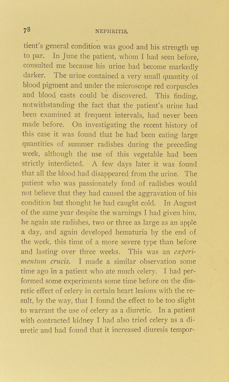 tient’s general condition was good and his strength up to par. In June the patient, whom I had seen before, consulted me because his urine had become markedly darker. The urine contained a very small quantity of blood pigment and under the microscope red corpuscles and blood casts could be discovered. This finding, notwithstanding the fact that the patient’s urine had been examined at frequent intervals, had never been made before. On investigating the recent history of this case it was found that he had been eating large quantities of summer radishes during the preceding week, although the use of this vegetable had been strictly interdicted. A few days later it was found that all the blood had disappeared from the urine. The patient who was passionately fond of radishes would not believe that they had caused the aggravation of his condition but thought he had caught cold. In August of the same year despite the warnings I had given him, lie again ate radishes, two or three as large as an apple a day, and again developed hematuria by the end of the week, this time of a more severe type than before and lasting over three weeks. This was an cxpcri- mcntum cnicis. I made a similar observation some time ago in a patient who ate much celery. I had per- formed some experiments some time before on the diu- retic effect of celery in certain heart lesions with the re- sult, by the way, that I found the effect to be too slight to warrant the use of celery as a diuretic. In a patient with contracted kidney I had also tried celery as a di- uretic and had found that it increased diuresis tempor-