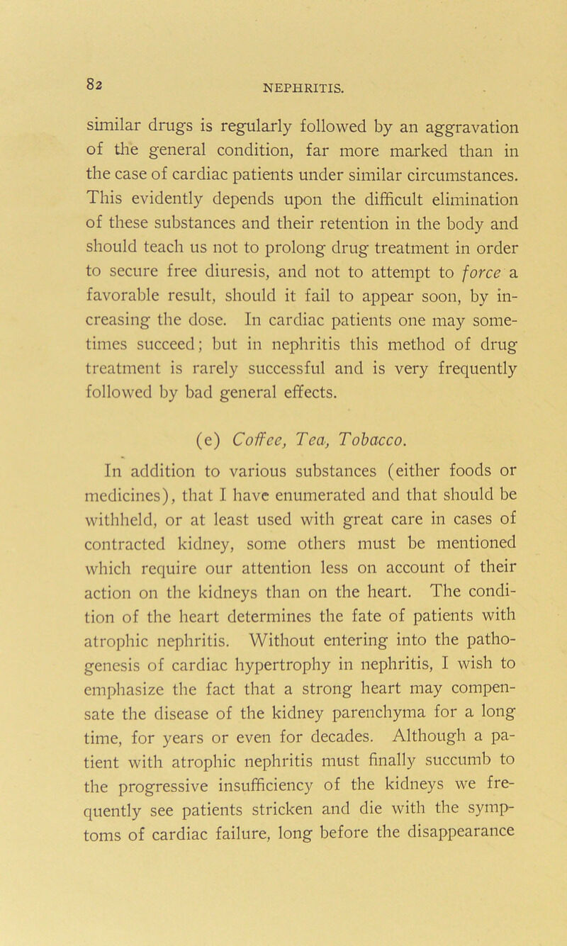 similar drugs is regularly followed by an aggravation of the general condition, far more marked than in the case of cardiac patients under similar circumstances. This evidently depends upon the difficult elimination of these substances and their retention in the body and should teach us not to prolong drug treatment in order to secure free diuresis, and not to attempt to force a favorable result, should it fail to appear soon, by in- creasing the dose. In cardiac patients one may some- times succeed; but in nephritis this method of drug treatment is rarely successful and is very frequently followed by bad general effects. (e) Coffee, Tea, Tobacco. In addition to various substances (either foods or medicines), that I have enumerated and that should be withheld, or at least used with great care in cases of contracted kidney, some others must be mentioned which require our attention less on account of their action on the kidneys than on the heart. The condi- tion of the heart determines the fate of patients with atrophic nephritis. Without entering into the patho- genesis of cardiac hypertrophy in nephritis, I wish to emphasize the fact that a strong heart may compen- sate the disease of the kidney parenchyma for a long time, for years or even for decades. Although a pa- tient with atrophic nephritis must finally succumb to the progressive insufficiency of the kidneys we fre- quently see patients stricken and die with the symp- toms of cardiac failure, long before the disappearance