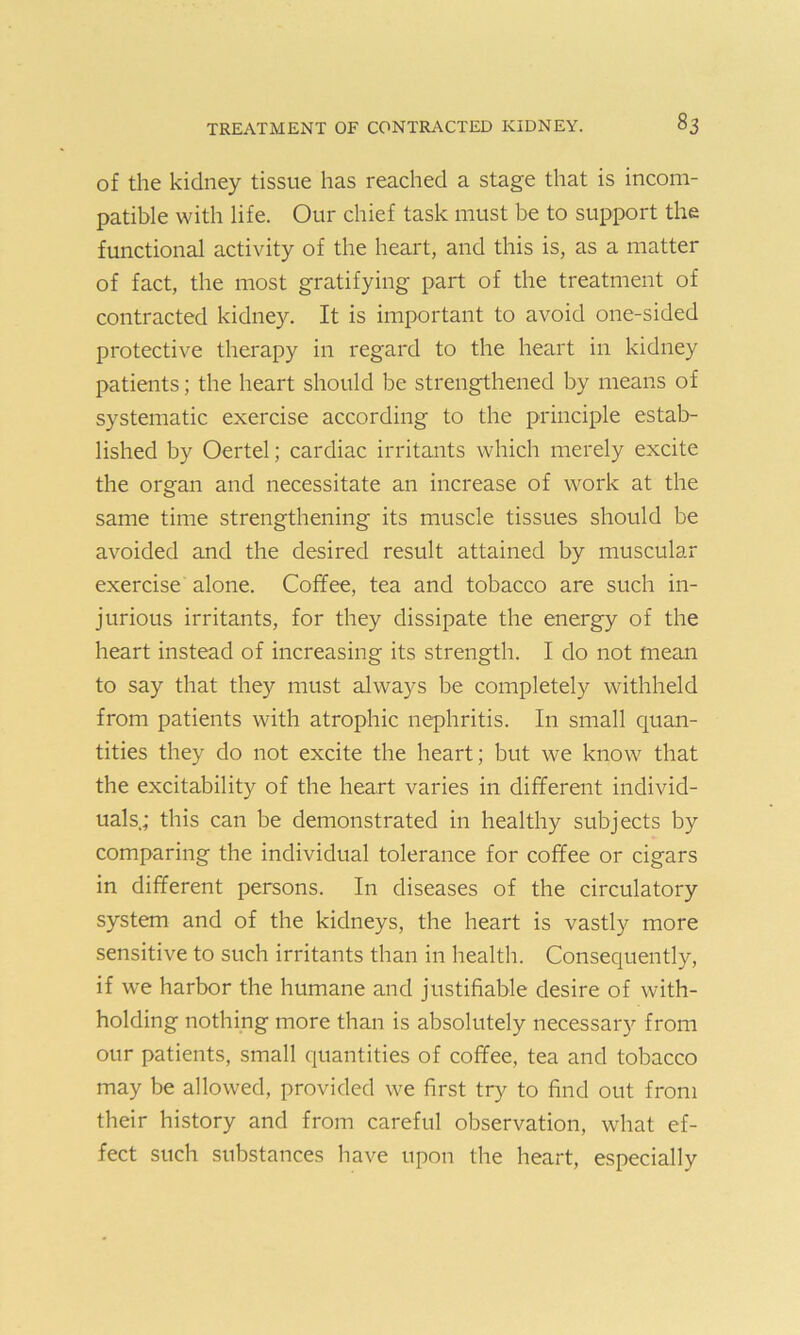 of the kidney tissue has reached a stage that is incom- patible with life. Our chief task must be to support the functional activity of the heart, and this is, as a matter of fact, the most gratifying part of the treatment of contracted kidney. It is important to avoid one-sided protective therapy in regard to the heart in kidney patients; the heart should be strengthened by means of systematic exercise according to the principle estab- lished by Oertel; cardiac irritants which merely excite the organ and necessitate an increase of work at the same time strengthening its muscle tissues should be avoided and the desired result attained by muscular exercise alone. Coffee, tea and tobacco are such in- jurious irritants, for they dissipate the energy of the heart instead of increasing its strength. I do not mean to say that they must always be completely withheld from patients with atrophic nephritis. In small quan- tities they do not excite the heart; but we know that the excitability of the heart varies in different individ- uals; this can be demonstrated in healthy subjects by comparing the individual tolerance for coffee or cigars in different persons. In diseases of the circulatory system and of the kidneys, the heart is vastly more sensitive to such irritants than in health. Consequently, if we harbor the humane and justifiable desire of with- holding nothing more than is absolutely necessary from our patients, small quantities of coffee, tea and tobacco may be allowed, provided we first try to find out from their history and from careful observation, what ef- fect such substances have upon the heart, especially