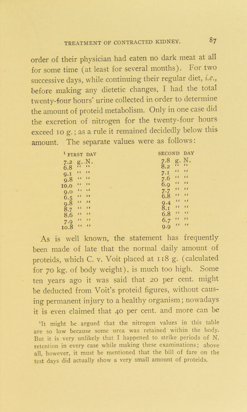 order of their physician had eaten no dark meat at all for some time (at least for several months). For two successive days, while continuing their regular diet, i.c., before making any dietetic changes, I had the total twenty-four hours’ urine collected in order to determine the amount of proteid metabolism. Only in one case did the excretion of nitrogen for the twenty-four hours exceed 10 g.; as a rule it remained decidedly below this amount. The separate values were as follows : 1 FIRST DAY 7.2 g- 6.8 < ( 9.1 « ( 9.8 < < 10.0 < < 9.0 C 1 6.5 < ( 9.8 < i 8.7 < < 8.6 i t 7-9 < 1 10.8 < < SECOND DAY 7-8 g. N. 8.2 7.6 6.9 < < < < i t 7-7 6.8 i 1 < t 9.4 8.1 6.8 « t ( < ( i 6.7 9.9 < < < < As is well known, the statement has frequently been made of late that the normal daily amount of proteids, which C. v. Voit placed at 118 g. (calculated for 70 kg. of body weight), is much too high. Some ten years ago it was said that 20 per cent, might be deducted from Voit’s proteid figures, without caus- ing permanent injury to a healthy organism; nowadays it is even claimed that 40 per cent, and more can be 'It might be argued that the nitrogen values in this table are so low because some urea was retained within the body. But it is very unlikely that I happened to strike periods of N. retention in every case while making these examinations; above all, however, it must be mentioned that the bill of fare on the test days did actually show a very small amount of proteids.