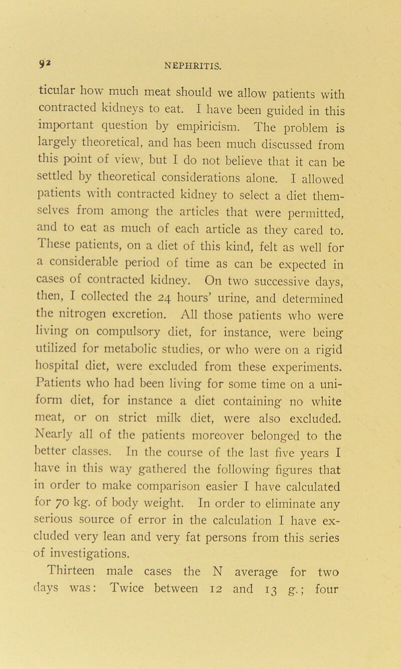 ticular how much meat should we allow patients with contracted kidneys to eat. I have been guided in this important question by empiricism. The problem is largely theoretical, and has been much discussed from this point of view, but I do not believe that it can be settled by theoretical considerations alone. I allowed patients with contracted kidney to select a diet them- selves from among the articles that were permitted, and to eat as much of each article as they cared to. These patients, on a diet of this kind, felt as well for a considerable period of time as can be expected in cases of contracted kidney. On two successive days, then, I collected the 24 hours’ urine, and determined the nitrogen excretion. All those patients who were living on compulsory diet, for instance, were being utilized for metabolic studies, or who were on a rigid hospital diet, were excluded from these experiments. Patients who had been living for some time on a uni- form diet, for instance a diet containing no white meat, or on strict milk diet, were also excluded. Nearly all of the patients moreover belonged to the better classes. In the course of the last five years I have in this way gathered the following figures that in order to make comparison easier I have calculated for 70 kg. of body weight. In order to eliminate any serious source of error in the calculation I have ex- cluded very lean and very fat persons from this series of investigations. Thirteen male cases the N average for two days was: Twice between 12 and 13 g.; four