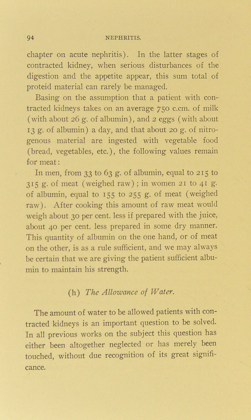 chapter on acute nephritis). In the latter stages of contracted kidney, when serious disturbances of the digestion and the appetite appear, this sum total of proteid material can rarely be managed. Basing on the assumption that a patient with con- tracted kidneys takes on an average 750 c.cm. of milk (with about 26 g. of albumin), and 2 eggs (with about 13 g. of albumin) a day, and that about 20 g. of nitro- genous material are ingested with vegetable food (bread, vegetables, etc.), the following values remain for meat: In men, from 33 to 63 g. of albumin, equal to 215 to 315 g. of meat (weighed raw) ; in women 21 to 41 g. of albumin, equal to 155 to 255 g. of meat (weighed raw). After cooking this amount of raw meat would weigh about 30 per cent, less if prepared with the juice, about 40 per cent, less prepared in some dry manner. This quantity of albumin on the one hand, or of meat on the other, is as a rule sufficient, and we may always be certain that we are giving the patient sufficient albu- min to maintain his strength. (h) The Allowance of Water. The amount of water to be allowed patients with con- tracted kidneys is an important question to be solved. In all previous works on the subject this question has either been altogether neglected or has merely been touched, without due recognition of its great signifi- cance.