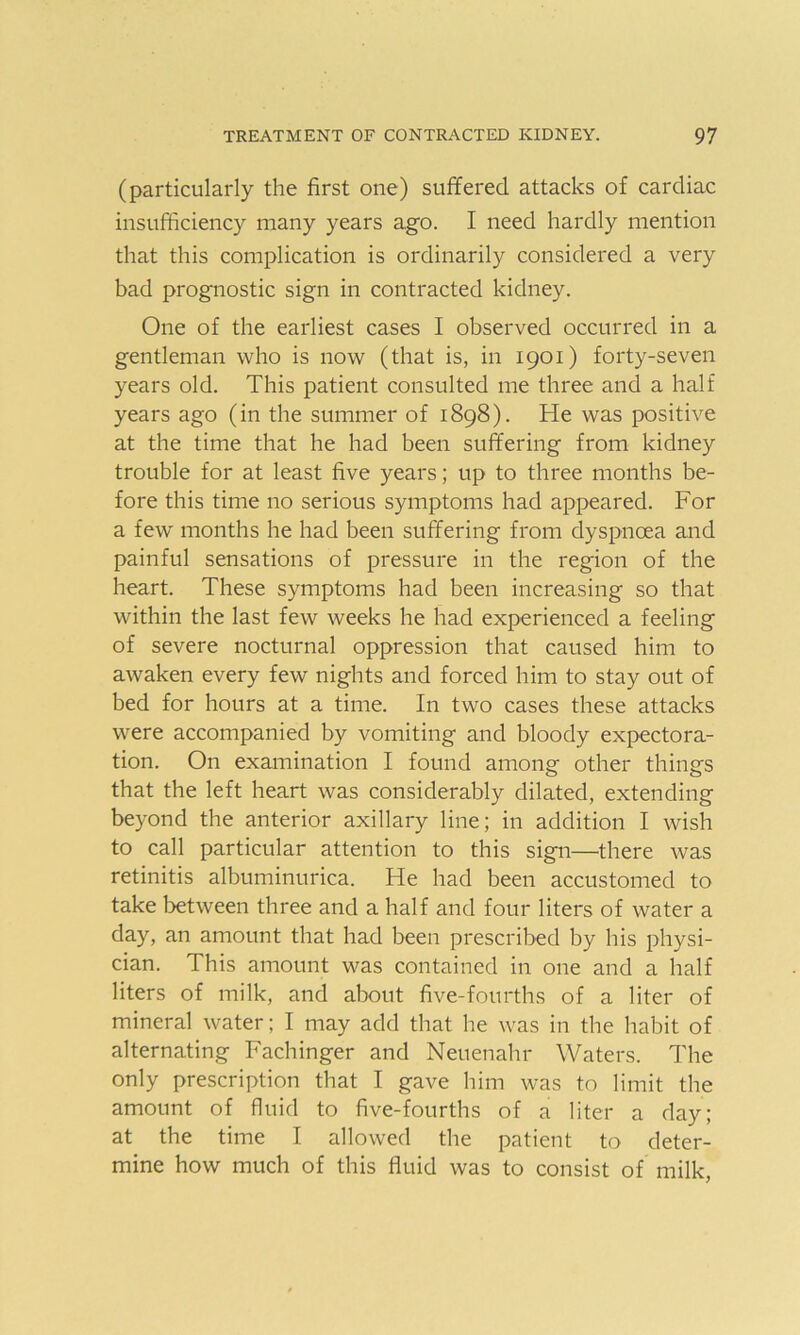 (particularly the first one) suffered attacks of cardiac insufficiency many years ago. I need hardly mention that this complication is ordinarily considered a very bad prognostic sign in contracted kidney. One of the earliest cases I observed occurred in a gentleman who is now (that is, in 1901) forty-seven years old. This patient consulted me three and a half years ago (in the summer of 1898). He was positive at the time that he had been suffering from kidney trouble for at least five years; up to three months be- fore this time no serious symptoms had appeared. For a few months he had been suffering from dyspnoea and painful sensations of pressure in the region of the heart. These symptoms had been increasing so that within the last few weeks he had experienced a feeling of severe nocturnal oppression that caused him to awaken every few nights and forced him to stay out of bed for hours at a time. In two cases these attacks were accompanied by vomiting and bloody expectora- tion. On examination I found among other things that the left heart was considerably dilated, extending beyond the anterior axillary line; in addition I wish to call particular attention to this sign—-there was retinitis albuminurica. He had been accustomed to take between three and a half and four liters of water a day, an amount that had been prescribed by his physi- cian. This amount was contained in one and a half liters of milk, and about five-fourths of a liter of mineral water; I may add that he was in the habit of alternating Fachinger and Neuenahr Waters. The only prescription that I gave him was to limit the amount of fluid to five-fourths of a liter a day; at the time I allowed the patient to deter- mine how much of this fluid was to consist of milk,