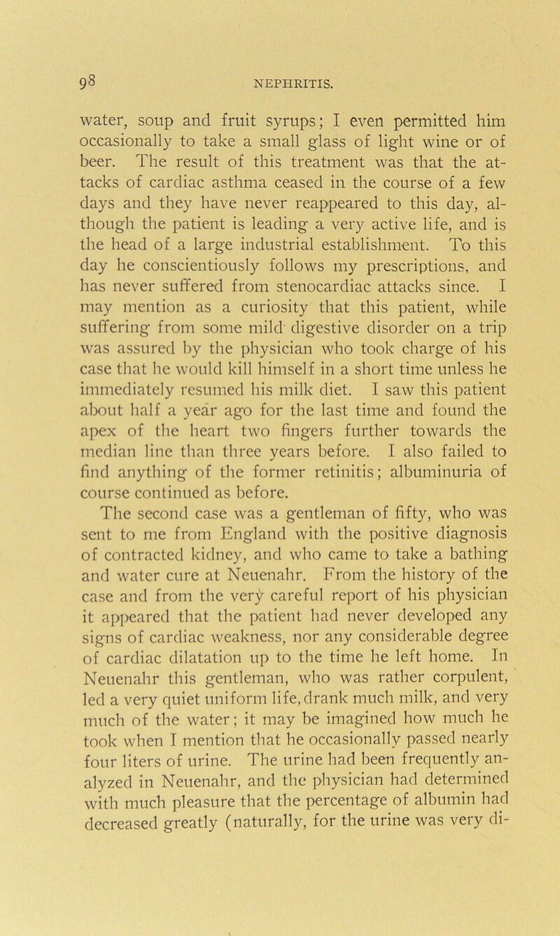 water, soup and fruit syrups; I even permitted him occasionally to take a small glass of light wine or of beer. The result of this treatment was that the at- tacks of cardiac asthma ceased in the course of a few days and they have never reappeared to this day, al- though the patient is leading a very active life, and is the head of a large industrial establishment. To this day he conscientiously follows my prescriptions, and has never suffered from stenocardiac attacks since. I may mention as a curiosity that this patient, while suffering from some mild digestive disorder on a trip was assured by the physician who took charge of his case that he would kill himself in a short time unless he immediately resumed his milk diet. I saw this patient about half a year ago for the last time and found the apex of the heart two fingers further towards the median line than three years before. I also failed to find anything of the former retinitis; albuminuria of course continued as before. The second case was a gentleman of fifty, who was sent to me from England with the positive diagnosis of contracted kidney, and who came to take a bathing and water cure at Neuenahr. From the history of the case and from the very careful report of his physician it appeared that the patient had never developed any signs of cardiac weakness, nor any considerable degree of cardiac dilatation up to the time he left home. In Neuenahr this gentleman, who was rather corpulent, led a very quiet uniform life, drank much milk, and very much of the water; it may be imagined how much he took when I mention that he occasionally passed nearly four liters of urine. The urine had been frequently an- alyzed in Neuenahr, and the physician had determined with much pleasure that the percentage of albumin had decreased greatly (naturally, for the urine was very di-
