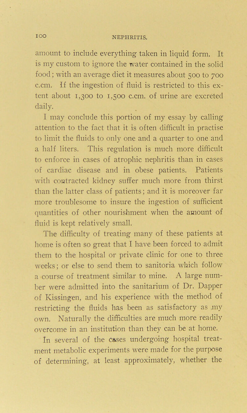 IOO amount to include everything taken in liquid form. It is my custom to ignore the water contained in the solid food; with an average diet it measures about 500 to 700 c.cm. If the ingestion of fluid is restricted to this ex- tent about 1,300 to 1,500 c.cm. of urine are excreted daily. I may conclude this portion of my essay by calling attention to the fact that it is often difficult in practise to limit the fluids to only one and a quarter to one and a half liters. This regulation is much more difficult to enforce in cases of atrophic nephritis than in cases of cardiac disease and in obese patients. Patients with contracted kidney suffer much more from thirst than the latter class of patients; and it is moreover far more troublesome to insure the ingestion of sufficient quantities of other nourishment when the amount of fluid is kept relatively small. The difficulty of treating many of these patients at home is often so great that I have been forced to admit them to the hospital or private clinic for one to three weeks; or else to send them to sanitoria which follow a course of treatment similar to mine. A large num- ber were admitted into the sanitarium of Dr. Dapper of Kissingen, and his experience with the method of restricting the fluids has been as satisfactory as my own. Naturally the difficulties are much more readily overcome in an institution than they can he at home. In several of the cases undergoing hospital treat- ment metabolic experiments were made for the purpose of determining, at least approximately, whether the