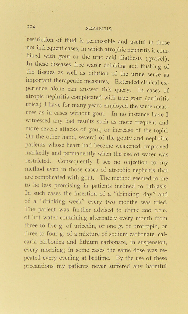 restriction of fluid is permissible and useful in those not infrequent cases, in which atrophic nephritis is com- bined with gout or the uric acid diathesis (gravel). In these diseases free water drinking and flushing of the tissues as well as dilution of the urine serve as importaut therapeutic measures. Extended clinical ex- pei ience alone can answer this query. In cases of atropic nephritis complicated with true gout (arthritis mica) I have for many years employed the same rneas- mes as in cases without gout. In no instance have I w itnessed any bad results such as more frequent and moie seveie attacks of gout, or increase of the tophi. On the other hand, several of the gouty and nephritic patients whose heart had become weakened, improved markedly and permanently when the use of water was restricted. Consequently I see no objection to my method even in those cases of atrophic nephritis that are complicated with gout. The method seemed to me to be less promising in patients inclined to lithiasis. In such cases the insertion of a “drinking day” and of a “drinking week” every two months was tried. The patient was further advised to drink 200 c.cm. of hot water containing alternately every month from three to five g. of uricedin, or one g. of urotropin, or three to four g. of a mixture of sodium carbonate, cal- caria carbonica and lithium carbonate, in suspension, every morning; in some cases the same dose was re- peated every evening at bedtime. By the use of these precautions my patients never suffered any harmful