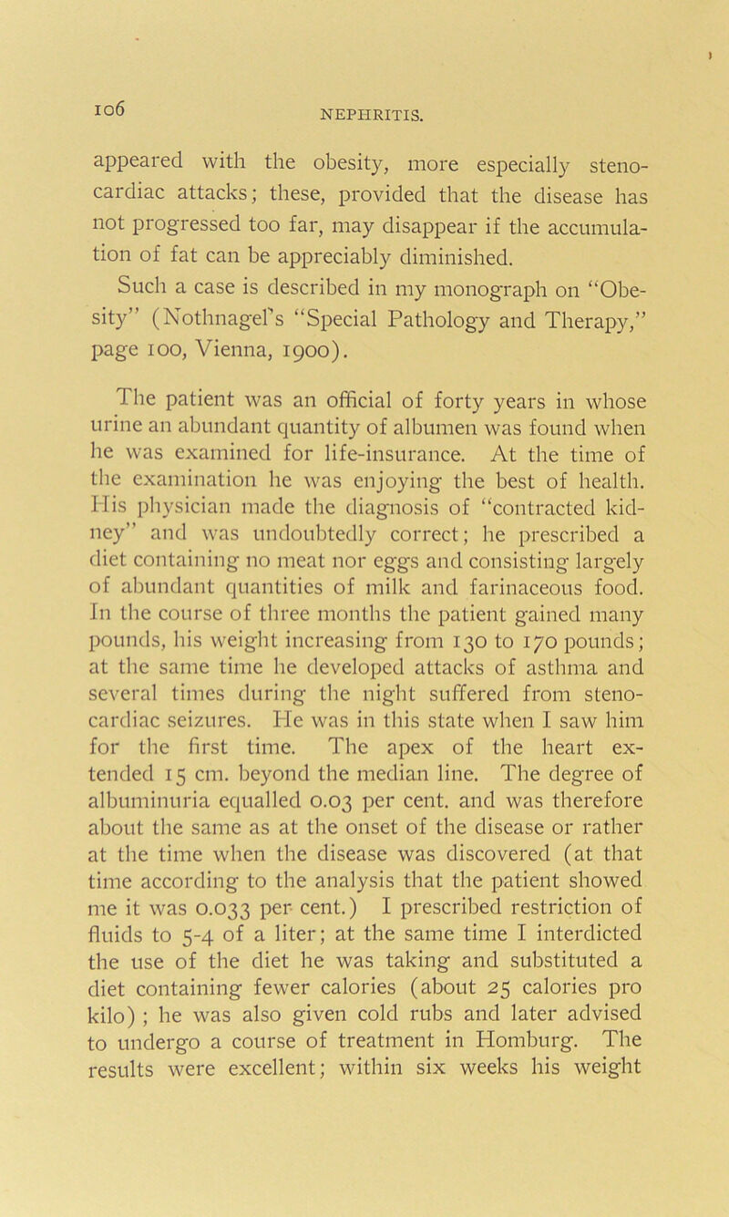 io6 nephritis. appeared with the obesity, more especially steno- cardiac attacks; these, provided that the disease has not progressed too far, may disappear if the accumula- tion of fat can be appreciably diminished. Such a case is described in my monograph on “Obe- sity” (Nothnagefs “Special Pathology and Therapy,” page ioo, Vienna, 1900). 1 he patient was an official of forty years in whose urine an abundant quantity of albumen was found when he was examined for life-insurance. At the time of the examination he was enjoying the best of health. His physician made the diagnosis of “contracted kid- ney” and was undoubtedly correct; he prescribed a diet containing no meat nor eggs and consisting largely of abundant quantities of milk and farinaceous food. In the course of three months the patient gained many pounds, his weight increasing from 130 to 170 pounds; at the same time he developed attacks of asthma and several times during the night suffered from steno- cardiac seizures. Pie was in this state when I saw him for the first time. The apex of the heart ex- tended 15 cm. beyond the median line. The degree of albuminuria equalled 0.03 per cent, and was therefore about the same as at the onset of the disease or rather at the time when the disease was discovered (at that time according to the analysis that the patient showed me it was 0.033 per cent.) I prescribed restriction of fluids to 5-4 of a liter; at the same time I interdicted the use of the diet he was taking and substituted a diet containing fewer calories (about 25 calories pro kilo) ; he was also given cold rubs and later advised to undergo a course of treatment in Homburg. The results were excellent; within six weeks his weight