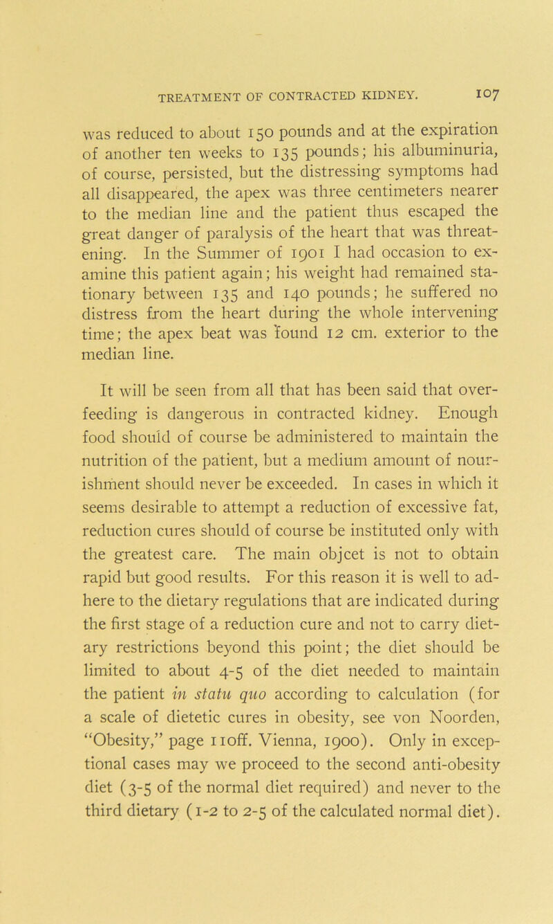 was reduced to about 150 pounds and at the expiration of another ten weeks to 135 pounds; his albuminuria, of course, persisted, but the distressing symptoms had all disappeared, the apex was three centimeters nearer to the median line and the patient thus escaped the great danger of paralysis of the heart that was threat- ening. In the Summer of 1901 I had occasion to ex- amine this patient again; his weight had remained sta- tionary between 135 and 140 pounds; he suffered no distress from the heart during the whole intervening time; the apex beat was found 12 cm. exterior to the median line. It will be seen from all that has been said that over- feeding is dangerous in contracted kidney. Enough food should of course be administered to maintain the nutrition of the patient, but a medium amount of nour- ishment should never be exceeded. In cases in which it seems desirable to attempt a reduction of excessive fat, reduction cures should of course be instituted only with the greatest care. The main objcet is not to obtain rapid but good results. For this reason it is well to ad- here to the dietary regulations that are indicated during the first stage of a reduction cure and not to carry diet- ary restrictions beyond this point; the diet should be limited to about 4-5 of the diet needed to maintain the patient in statu quo according to calculation (for a scale of dietetic cures in obesity, see von Noorden, “Obesity,” page noff. Vienna, 1900). Only in excep- tional cases may we proceed to the second anti-obesity diet (3-5 of the normal diet required) and never to the third dietary (1-2 to 2-5 of the calculated normal diet).