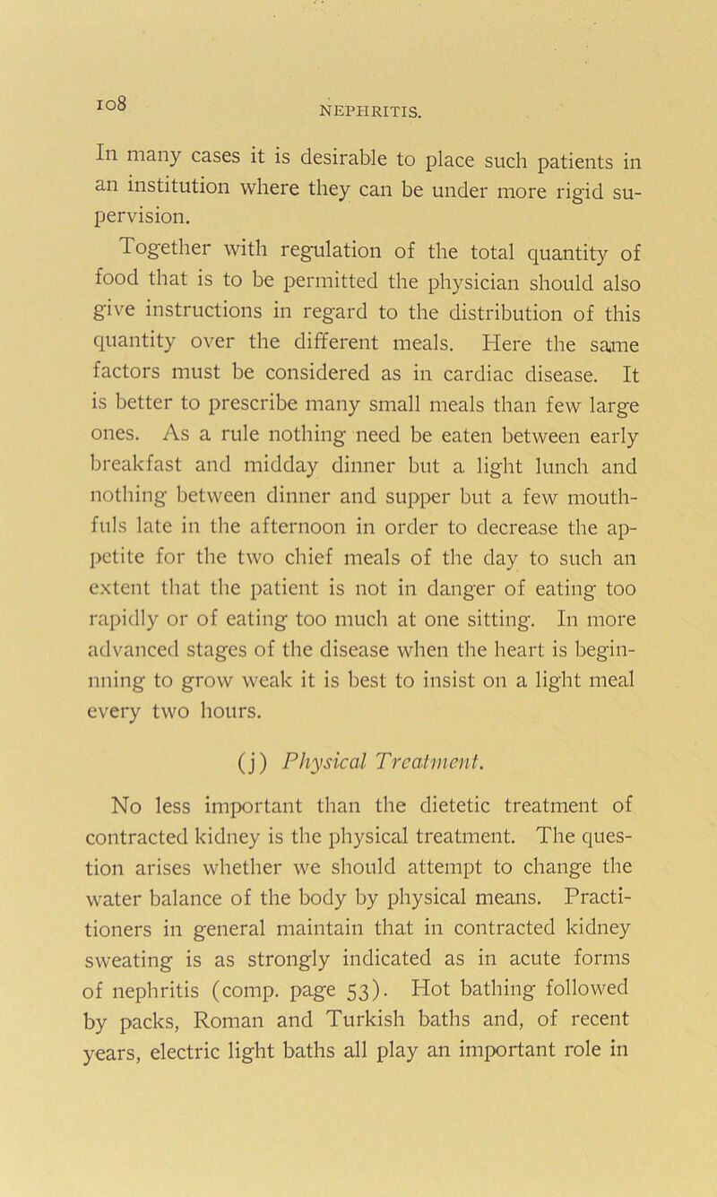 io8 NEPHRITIS. In many cases it is desirable to place such patients in an institution where they can be under more rigid su- pervision. Together with regulation of the total quantity of food that is to be permitted the physician should also give instructions in regard to the distribution of this quantity over the different meals. Here the same factors must be considered as in cardiac disease. It is better to prescribe many small meals than few large ones. As a rule nothing need be eaten between early breakfast and midday dinner but a light lunch and nothing between dinner and supper but a few mouth- fuls late in the afternoon in order to decrease the ap- petite for the two chief meals of the day to such an extent that the patient is not in danger of eating too rapidly or of eating too much at one sitting. In more advanced stages of the disease when the heart is begin- nning to grow weak it is best to insist on a light meal every two hours. (j) Physical Treatment. No less important than the dietetic treatment of contracted kidney is the physical treatment. The ques- tion arises whether we should attempt to change the water balance of the body by physical means. Practi- tioners in general maintain that in contracted kidney sweating is as strongly indicated as in acute forms of nephritis (comp, page 53). Hot bathing followed by packs, Roman and Turkish baths and, of recent years, electric light baths all play an important role in