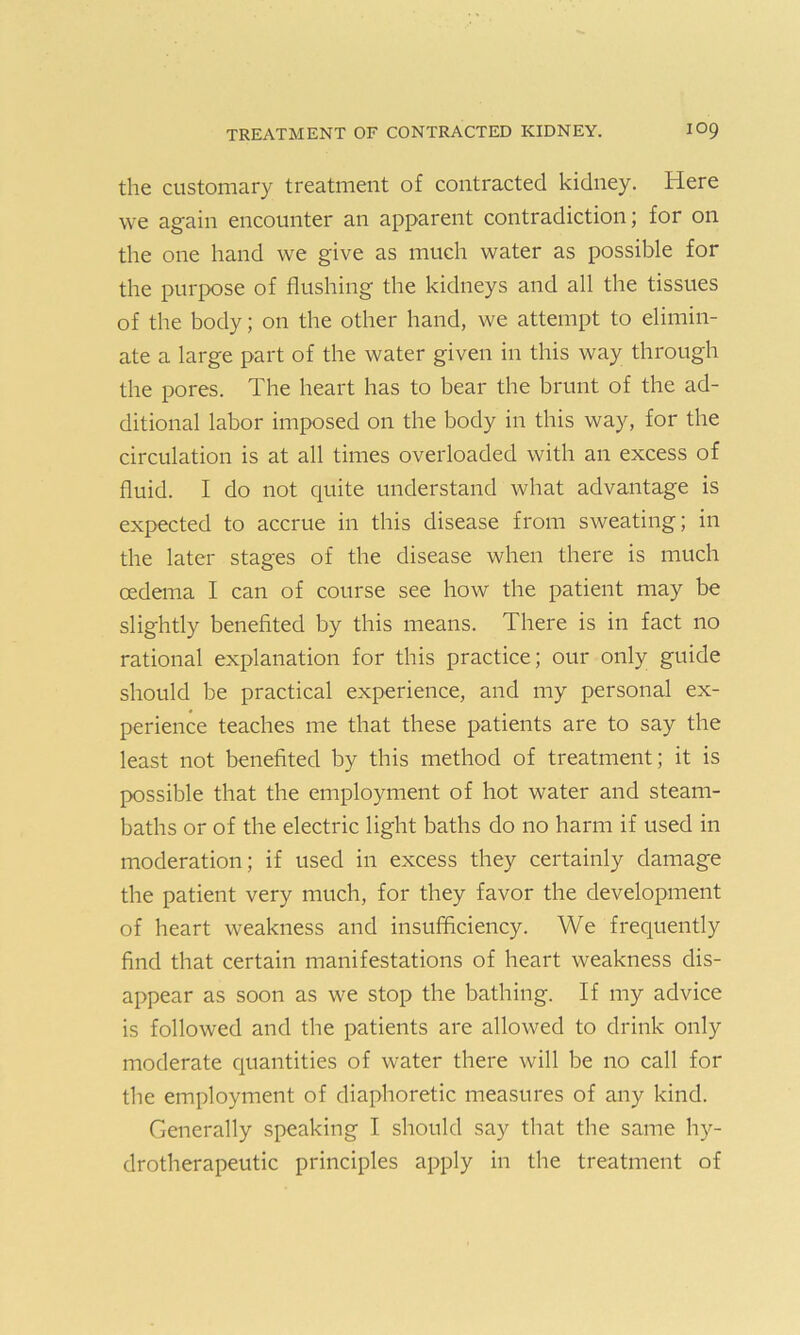 the customary treatment of contracted kidney. Here we again encounter an apparent contradiction; for on the one hand we give as much water as possible for the purpose of flushing the kidneys and all the tissues of the body; on the other hand, we attempt to elimin- ate a large part of the water given in this way through the pores. The heart has to bear the brunt of the ad- ditional labor imposed on the body in this way, for the circulation is at all times overloaded with an excess of fluid. I do not quite understand what advantage is expected to accrue in this disease from sweating; in the later stages of the disease when there is much oedema I can of course see how the patient may be slightly benefited by this means. There is in fact no rational explanation for this practice; our only guide should be practical experience, and my personal ex- perience teaches me that these patients are to say the least not benefited by this method of treatment; it is possible that the employment of hot water and steam- baths or of the electric light baths do no harm if used in moderation; if used in excess they certainly damage the patient very much, for they favor the development of heart weakness and insufficiency. We frequently find that certain manifestations of heart weakness dis- appear as soon as we stop the bathing. If my advice is followed and the patients are allowed to drink only moderate quantities of water there will be no call for tbe employment of diaphoretic measures of any kind. Generally speaking I should say that the same hy- drotherapeutic principles apply in the treatment of