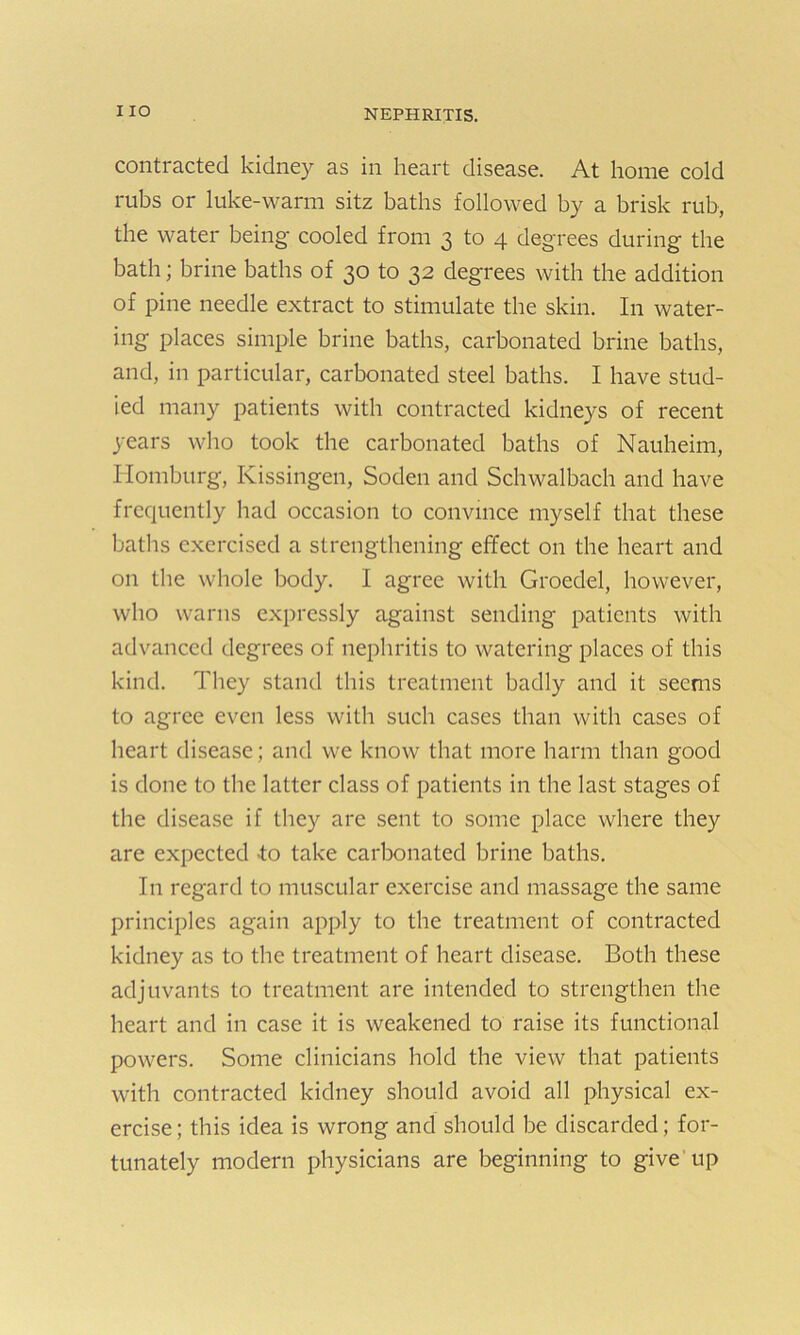 contracted kidney as in heart disease. At home cold rubs or luke-warm sitz baths followed by a brisk rub, the water being cooled from 3 to 4 degrees during the bath; brine baths of 30 to 32 degrees with the addition of pine needle extract to stimulate the skin. In water- ing places simple brine baths, carbonated brine baths, and, in particular, carbonated steel baths. I have stud- ied many patients with contracted kidneys of recent years who took the carbonated baths of Nauheim, Iiomburg, Kissingen, Soden and Schwalbach and have frequently had occasion to convince myself that these baths exercised a strengthening effect on the heart and on the whole body. I agree with Groedel, however, who warns expressly against sending patients with advanced degrees of nephritis to watering places of this kind. They stand this treatment badly and it seems to agree even less with such cases than with cases of heart disease; and we know that more harm than good is done to the latter class of patients in the last stages of the disease if they are sent to some place where they are expected «to take carbonated brine baths. In regard to muscular exercise and massage the same principles again apply to the treatment of contracted kidney as to the treatment of heart disease. Both these adjuvants to treatment are intended to strengthen the heart and in case it is weakened to raise its functional powers. Some clinicians hold the view that patients with contracted kidney should avoid all physical ex- ercise; this idea is wrong and should be discarded; for- tunately modern physicians are beginning to give up