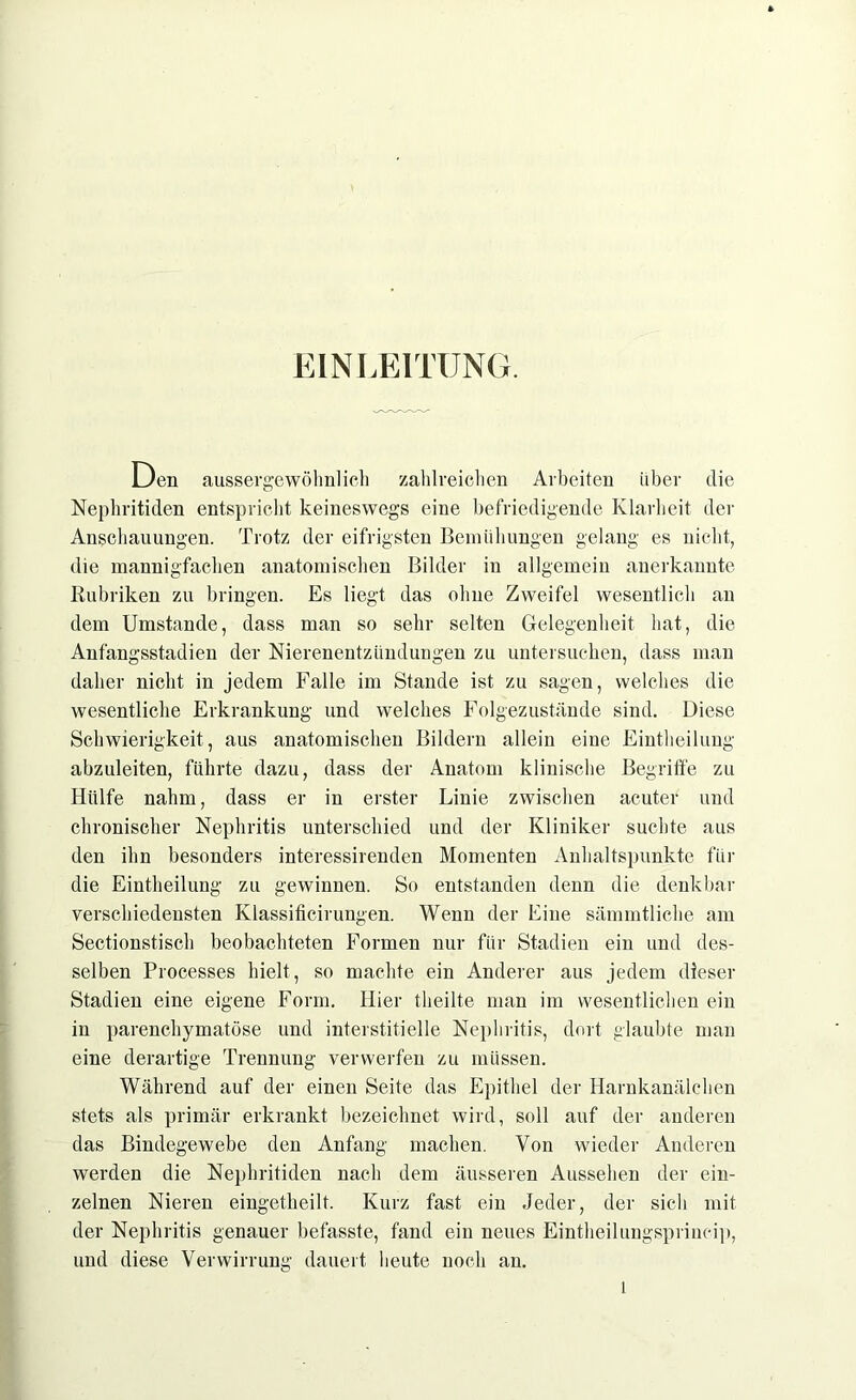 EINLEITUNG. Gen aussergewöhnlich zahlreichen Arbeiten über die Nephritiden entspricht keineswegs eine befriedigende Klarheit der Anschauungen. Trotz der eifrigsten Bemühungen gelang es nicht, die mannigfachen anatomischen Bilder in allgemein anerkannte Rubriken zu bringen. Es liegt das ohne Zweifel wesentlich an dem Umstande, dass man so sehr selten Gelegenheit hat, die Anfangsstadien der Nierenentzündungen zu untersuchen, dass man daher nicht in jedem Falle im Stande ist zu sagen, welches die wesentliche Erkrankung und welches Folgezustände sind. Diese Schwierigkeit, aus anatomischen Bildern allein eine Einteilung abzuleiten, führte dazu, dass der Anatom klinische Begriffe zu Hülfe nahm, dass er in erster Linie zwischen acuter und chronischer Nephritis unterschied und der Kliniker suchte aus den ihn besonders interessirenden Momenten Anhaltspunkte für die Einteilung zu gewinnen. So entstanden denn die denkbar verschiedensten Klassificirungen. Wenn der Eine sämmtliche am Sectionstisch beobachteten Formen nur für Stadien ein und des- selben Processes hielt, so machte ein Anderer aus jedem dieser Stadien eine eigene Form. Hier theilte man im wesentlichen ein in parenchymatöse und interstitielle Nephritis, dort glaubte man eine derartige Trennung verwerfen zu müssen. Während auf der einen Seite das Epithel der Harnkanälchen stets als primär erkrankt bezeichnet wird, soll auf der anderen das Bindegewebe den Anfang machen. Von wieder Anderen werden die Nephritiden nach dem äusseren Aussehen der ein- zelnen Nieren eingetheilt. Kurz fast ein Jeder, der sich mit der Nephritis genauer befasste, fand ein neues Eintheilungsprincip, und diese Verwirrung dauert heute noch an.