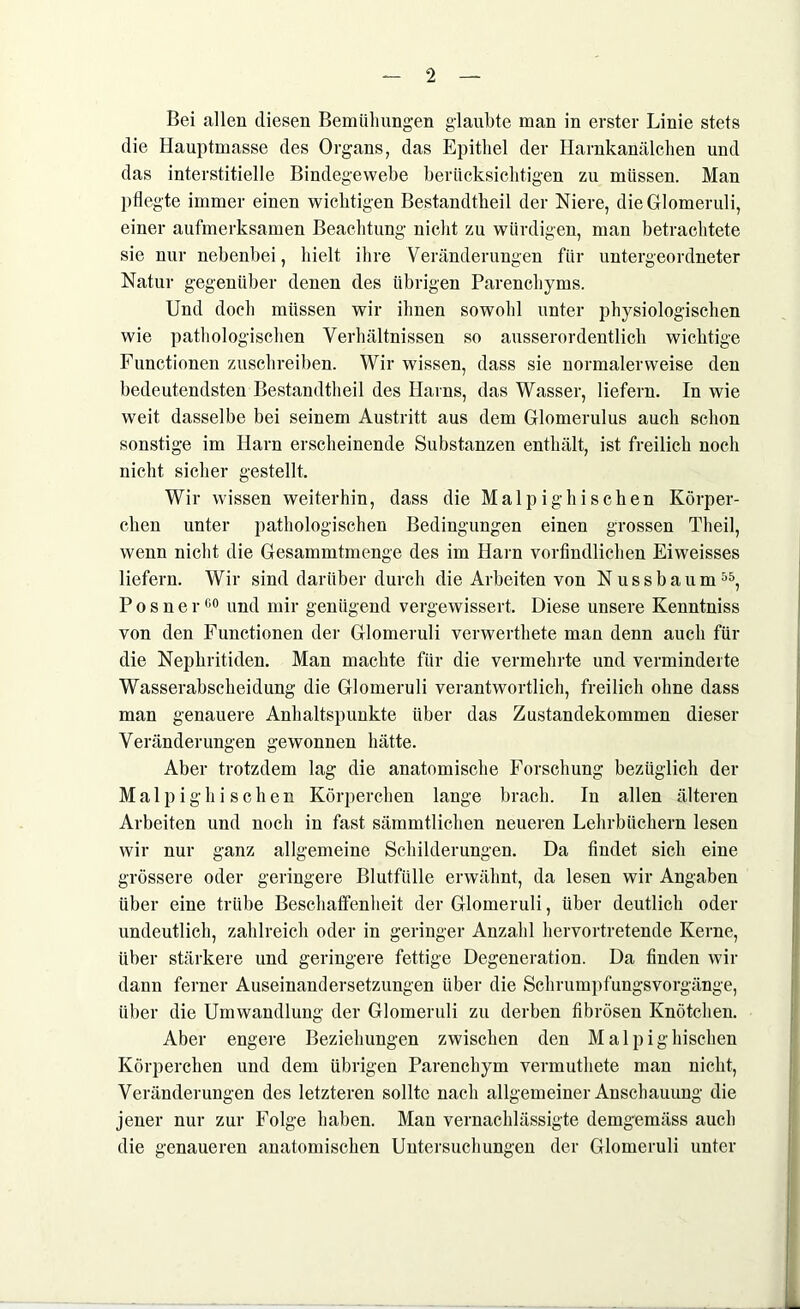 Bei allen diesen Bemühungen glaubte man in erster Linie stets die Hauptmasse des Organs, das Epithel der Harnkanälchen und das interstitielle Bindegewebe berücksichtigen zu müssen. Man pflegte immer einen wichtigen Bestandteil der Niere, die Glomeruli, einer aufmerksamen Beachtung nicht zu würdigen, man betrachtete sie nur nebenbei, hielt ihre Veränderungen für untergeordneter Natur gegenüber denen des übrigen Parenchyms. Und doch müssen wir ihnen sowohl unter physiologischen wie pathologischen Verhältnissen so ausserordentlich wichtige Functionen zuschreiben. Wir wissen, dass sie normalerweise den bedeutendsten Bestandteil des Harns, das Wasser, liefern. In wie weit dasselbe bei seinem Austritt aus dem Glomerulus auch schon sonstige im Harn erscheinende Substanzen enthält, ist freilich noch nicht sicher gestellt. Wir wissen weiterhin, dass die Malp igln sehen Körper- chen unter pathologischen Bedingungen einen grossen Theil, wenn nicht die Gesammtmenge des im Harn vorfindlichen Eiweisses liefern. Wir sind darüber durch die Arbeiten von Nuss bäum55, Posner00 und mir genügend vergewissert. Diese unsere Kenntniss von den Functionen der Glomeruli verwertete man denn auch für die Nephritiden. Man machte für die vermehrte und verminderte Wasserabscheidung die Glomeruli verantwortlich, freilich ohne dass man genauere Anhaltspunkte über das Zustandekommen dieser Veränderungen gewonnen hätte. Aber trotzdem lag die anatomische Forschung bezüglich der Malpighi sehen Körperchen lange brach. In allen älteren Arbeiten und noch in fast sämmtlichen neueren Lehrbüchern lesen wir nur ganz allgemeine Schilderungen. Da findet sich eine grössere oder geringere Blutfülle erwähnt, da lesen wir Angaben über eine trübe Beschaffenheit der Glomeruli, über deutlich oder undeutlich, zahlreich oder in geringer Anzahl hervortretende Kerne, über stärkere und geringere fettige Degeneration. Da finden wir dann ferner Auseinandersetzungen über die Schrumpfungsvorgänge, über die Umwandlung der Glomeruli zu derben fibrösen Knötchen. Aber engere Beziehungen zwischen den Malpighischen Körperchen und dem übrigen Parenchym vermuthete man nicht, Veränderungen des letzteren sollte nach allgemeiner Anschauung die jener nur zur Folge haben. Man vernachlässigte demgemäss auch die genaueren anatomischen Untersuchungen der Glomeruli unter