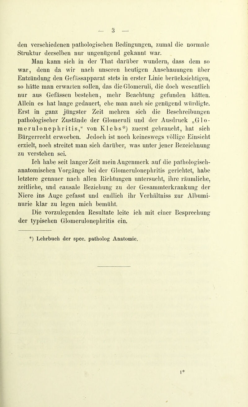 den verschiedenen pathologischen Bedingungen, zumal die normale Struktur derselben nur ungenügend gekannt war. Man kann sich in der That darüber wundern, dass dem so war, denn da wir nach unseren heutigen Anschauungen über Entzündung den Gefässapparat stets in erster Linie berücksichtigen, so hätte man erwarten sollen, das die Glomeruli, die doch wesentlich nur aus Gefässen bestehen, mehr Beachtung gefunden hätten. Allein es hat lange gedauert, ehe man auch sie genügend würdigte. Erst in ganz jüngster Zeit mehren sich die Beschreibungen pathologischer Zustände der Glomeruli und der Ausdruck „Glo- merulonephritis,“ von Klebs*) zuerst gebraucht, hat sich Bürgerrecht erworben. Jedoch ist noch keineswegs völlige Einsicht erzielt, noch streitet man sich darüber, was unter jener Bezeichnung zu verstehen sei. Ich habe seit langer Zeit mein Augenmerk auf die pathologisch- anatomischen Vorgänge bei der Glomerulonephritis gerichtet, habe letztere genauer nach allen Richtungen untersucht, ihre räumliche, zeitliche, und causale Beziehung zu der Gesammterkrankung der Niere ins Auge gefasst und endlich ihr Verhältniss zur Albumi- nurie klar zu legen mich bemüht. Die vorzulegenden Resultate leite ich mit einer Besprechung der typischen Glomerulonephritis ein. *) Lehrbuch der spec. patholog Anatomie. 1