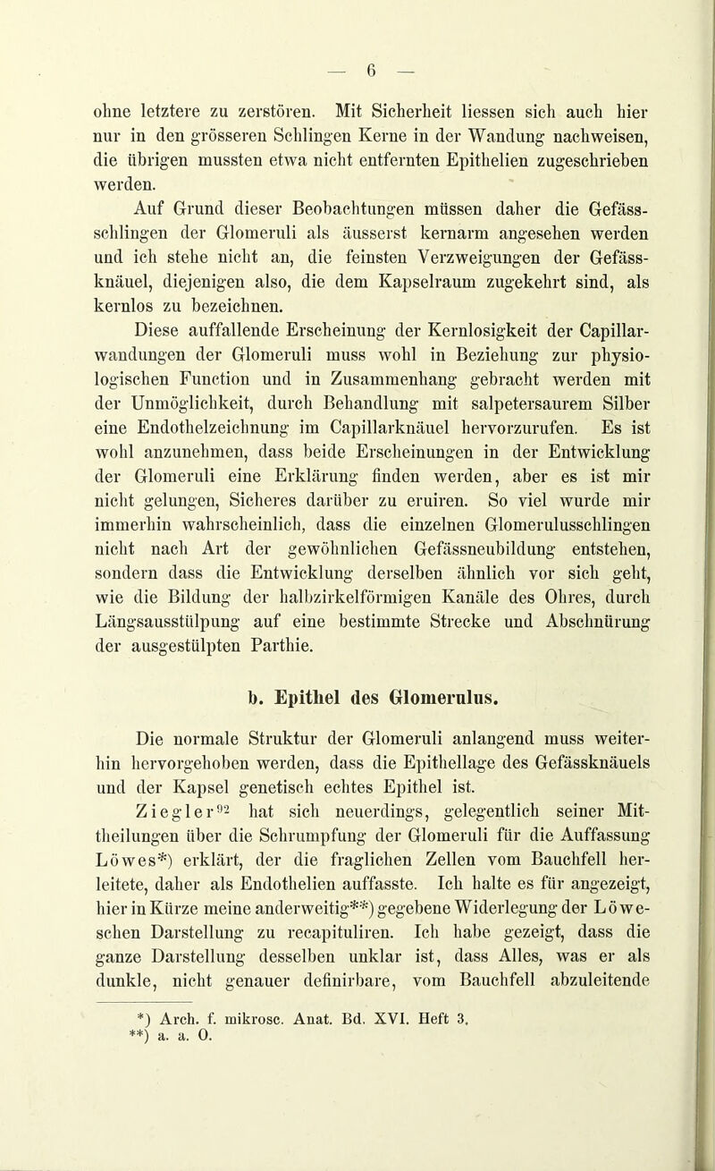 ohne letztere zu zerstören. Mit Sicherheit Hessen sich auch hier nur in den grösseren Schlingen Kerne in der Wandung nachweisen, die übrigen mussten etwa nicht entfernten Epithelien zugeschrieben werden. Auf Grund dieser Beobachtungen müssen daher die Gefäss- sclilingen der Glomeruli als äusserst kernarm angesehen werden und ich stehe nicht an, die feinsten Verzweigungen der Gefäss- knäuel, diejenigen also, die dem Kapselraum zugekehrt sind, als kernlos zu bezeichnen. Diese auffallende Erscheinung der Kernlosigkeit der Capillar- wandungen der Glomeruli muss wohl in Beziehung zur physio- logischen Function und in Zusammenhang gebracht werden mit der Unmöglichkeit, durch Behandlung mit salpetersaurem Silber eine Endothelzeichnung im Capillarknäuel hervorzurufen. Es ist wohl anzunehmen, dass beide Erscheinungen in der Entwicklung der Glomeruli eine Erklärung finden werden, aber es ist mir nicht gelungen, Sicheres darüber zu eruiren. So viel wurde mir immerhin wahrscheinlich, dass die einzelnen Glomerulusschlingen nicht nach Art der gewöhnlichen Gefässneubildung entstehen, sondern dass die Entwicklung derselben ähnlich vor sich geht, wie die Bildung der halbzirkelförmigen Kanäle des Ohres, durch Längsausstülpung auf eine bestimmte Strecke und Abschnürung der ausgestülpten Parthie. b. Epithel des Glomerulus. Die normale Struktur der Glomeruli anlangend muss weiter- hin hervorgehoben werden, dass die Epithellage des Gefässknäuels und der Kapsel genetisch echtes Epithel ist. Ziegler92 hat sich neuerdings, gelegentlich seiner Mit- tlieilungen über die Schrumpfung der Glomeruli für die Auffassung Löwes*) erklärt, der die fraglichen Zellen vom Bauchfell her- leitete, daher als Endothelien auffasste. Ich halte es für angezeigt, hier in Kürze meine anderweitig**) gegebene Widerlegung der Lö we- schen Darstellung zu recapituliren. Ich habe gezeigt, dass die ganze Darstellung desselben unklar ist, dass Alles, was er als dunkle, nicht genauer definirbare, vom Bauchfell abzuleitende *) Arch. f. mikrosc. Anat. Bd. XVI. Heft 3. **) a. a. 0.