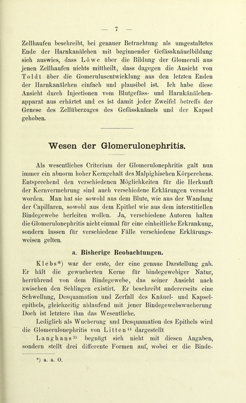 Zellhaufen beschreibt, bei genauer Betrachtung als umgestaltetes Ende der Harnkanälchen mit beginnender Gefässknäuelbildung sich auswies, dass Löwe über die Bildung der Glomeruli aus jenen Zellhaufen nichts mittheilt, dass dagegen die Ansicht von Toi dt über die Gomerulusentwicklung aus den letzten Enden der Harnkanälchen einfach und plausibel ist. Ich habe diese Ansicht durch Injectionen vom Blutgefäss- und Harnkänälchen- apparat aus erhärtet und es ist damit jeder Zweifel betreffs der Genese des Zellüberzuges des Gefässknäuels und der Kapsel gehoben. Wesen der Glomerulonephritis. Als wesentliches Criterium der Glomerulonephritis galt nun immer ein abnorm hoher Kerngehalt des Malpighischen Körperchens. Entsprechend den verschiedenen Möglichkeiten für die Herkunft der Kernvermehrung sind auch verschiedene Erklärungen versucht worden. Man hat sie sowohl aus dem Blute, wie aus der Wandung der Capillaren, sowohl aus dem Epithel wie aus dem interstitiellen Bindegewebe herleiten wollen. Ja, verschiedene Autoren halten die Glomerulonephritis nicht einmal für eine einheitliche Erkrankung, sondern lassen für verschiedene Fälle verschiedene Erklärungs- weisen gelten. a. Bisherige Beobachtungen. Klebs*) war der erste, der eine genaue Darstellung gab. Er hält die gewucherten Kerne für bindegewebiger Natur, herrührend von dem Bindegewebe, das seiner Ansicht nach zwischen den Schlingen existirt. Er beschreibt andererseits eine Schwellung, Desquamation und Zerfall des Knäuel- und Kapsel- epithels, gleichzeitig ablaufend mit jener Bindegewebswucherung Doch ist letztere ihm das Wesentliche. Lediglich als Wucherung und Desquamation des Epithels wird die Glomerulonephritis von Litten44 dargestellt. Lang bans35 begnügt sich nicht mit diesen Angaben, sondern stellt drei differente Formen auf, wobei er die Binde-