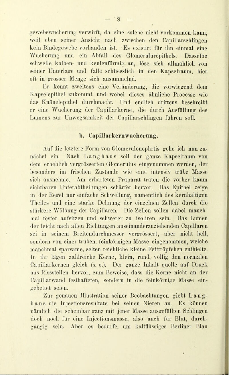 gewebswucherung verwirft, da eine solclie nicht Vorkommen kann, weil eben seiner Ansicht nach zwischen den Capillarschlingen kein Bindegewebe vorhanden ist. Es existirt für ihn einmal eine Wucherung und ein Abfall des Glomerulurepithels. Dasselbe schwelle kolben- und keulenförmig an, löse sich allmählich von seiner Unterlage und falle schliesslich in den Kapselraum, hier oft in grosser Menge sich ansammelnd. Er kennt zweitens eine Veränderung, die vorwiegend dem Kapselepithel zukommt und wobei dieses ähnliche Processe wie das Knäuelepithel durchmacht. Und endlich drittens beschreibt er eine Wucherung der Capillarkerne, die durch Ausfüllung des Lumens zur Unwegsamkeit der Capillarschlingen führen soll. b. Capillarkernwucherung, Auf die letztere Form von Glomerulonephrtis gehe ich nun zu- nächst ein. Nach Langhaus soll der ganze Kapselraum von dem erheblich vergrösserten Glomerulus eingenommen werden, der besonders im frischen Zustande wie eine intensiv trübe Masse sich ausnehme. Am erhärteten Präparat träten die vorher kaum sichtbaren Unterabtheilungen schärfer hervor. Das Epithel zeige in der Regel nur einfache Schwellung, namentlich des kernhaltigen Theiles und eine starke Dehnung der einzelnen Zellen durch die stärkere Wölbung der Capillaren. Die Zellen sollen dabei manch- mal fester aufsitzen und schwerer zu isoliren sein. Das Lumen der leicht nach allen Richtungen auseinanderzuziehenden Capillaren sei in seinem Breitendurchmesser vergrössert, aber nicht hell, sondern von einer trüben, feinkörnigen Masse eingenommen, welche manchmal sparsame, selten reichliche kleine Fetttröpfchen enthielte. In ihr lägen zahlreiche Kerne, klein, rund, völlig den normalen Capillarkernen gleich (s. o.). Der ganze Inhalt quelle auf Druck aus Rissstellen hervor, zum Beweise, dass die Kerne nicht an der Capillarwand festhafteten, sondern in die feinkörnige Masse ein- gebettet seien. Zur genauen Illustration seiner Beobachtungen giebt Lang- haus die Injectionsresultate bei seinen Nieren an. Es können nämlich die scheinbar ganz mit jener Masse ausgefüllten Schlingen doch noch für eine Injectionsmasse, also auch für Blut, durch- gängig sein. Aber es bedürfe, um kaltflüssiges Berliner Blau