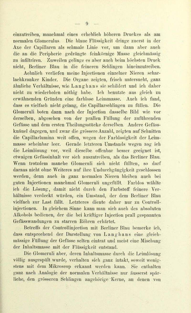 einzutfeiben, manchmal eines erheblich höheren Druckes als am normalen Glomerulus. Die blaue Flüssigkeit dringe zuerst in der Axe der Capillaren als schmale Linie vor, um dann aber auch die an die Peripherie gedrängte feinkörnige Masse gleichmässig zu infiltriren. Zuweilen gelinge es aber auch beim höchsten Druck nicht, Berliner Blau in die feineren Schlingen hineinzutreiben. Aehnlich verliefen meine Injectionen einzelner Nieren schar- lachkranker Kinder. Die Organe zeigten, frisch untersucht, ganz ähnliche Verhältnisse, wie Langhans sie schildert und ich daher nicht zu wiederholen nöthig habe. Ich benutzte aus gleich zu erwähnenden Gründen eine farblose Leimmasse. Auch ich fand, dass es vielfach nicht gelang, die Capillarsehlingen zu füllen. Die Glomeruli boten dann nach der Injection dasselbe Bild wie vor derselben, abgesehen von der prallen Füllung der zuführenden Gefässe und dem ersten Theilungsstiicke derselben. Andere Gefäss- knäuel dagegen, und zwar die grössere Anzahl, zeigten auf Schnitten die Capillarlumina weit offen, wegen der Farblosigkeit der Leim- masse scheinbar leer. Gerade letzteren Umstands wegen zog ich die Leimlösung vor, weil dieselbe offenbar besser geeignet ist, etwaigen Gefässinhalt vor sich auszutreiben, als das Berliner Blau. Wenn trotzdem manche Glomeruli sich nicht füllten, so darf daraus nicht ohne Weiteres auf ihre Undurchgängigkeit geschlossen werden, denn auch in ganz normalen Nieren bleiben auch bei guten Injectionen manchmal Glomeruli ungefüllt. Farblos wählte ich die Lösung, damit nicht durch den Farbstoff feinere Ver- hältnisse verdeckt würden, ein Umstand, der dem Berliner Blau vielfach zur Last fällt. Letzteres diente daher nur zu Controll- injectionen. In gleichem Sinne kann man sich auch des absoluten Alkohols bedienen, der die bei kräftiger Injection prall gespannten Gefässwandungen zu starren Böhren erhärtet. Betreffs der Controllinjection mit Berliner Blau bemerke ich, dass entsprechend der Darstellung von Langhaus eine gleich- mässige Füllung der Gefässe selten eintrat und meist eine Mischung der Inhaltsmasse mit der Flüssigkeit entstand. Die Glomeruli aber, deren Inhaltsmasse durch die Leimlösung völlig ausgespült wurde, verhalten sich ganz intakt, soweit wenig- stens mit dem Mikroscop erkannt werden kann. Sie enthalten ganz nach Analogie der normalen Verhältnisse nur äusserst spär- liche, den grösseren Schlingen ungehörige 'Kerne, au denen von