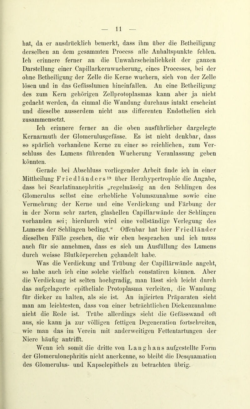 hat, da er ausdrücklich bemerkt, dass ihm über die Betheiligung derselben an dem gesammten Process alle Anhaltspunkte fehlen. Ich erinnere ferner an die Unwahrscheinlichkeit der ganzen Darstellung einer Capillarkernwucherung, eines Processes, bei der ohne Betheiligung der Zelle die Kerne wuchern, sich von der Zelle lösen und in das Gefässlumen hineinfallen. An eine Betheiligung des zum Kern gehörigen Zellprotoplasmas kann aber ja nicht gedacht werden, da einmal die Wandung durchaus intakt erscheint und dieselbe ausserdem nicht aus differenten Endothelien sich zusammensetzt. Ich erinnere ferner an die oben ausführlicher dargelegte Kernarmuth der Glomerulusgefässe. Es ist nicht denkbar, dass so spärlich vorhandene Kerne zu einer so reichlichen, zum Ver- schluss des Lumens führenden Wucherung Veranlassung geben könnten. Gerade bei Abschluss vorliegender Arbeit finde ich in einer Mittheilung Friedländers19 über Herzhypertrophie die Angabe, dass bei Scarlatinanephritis „regelmässig an den Schlingen des Glomerulus selbst eine erhebliche Volumszunahme sowie eine Vermehrung der Kerne und eine Verdickung und Färbung der in der Norm sehr zarten, glashellen Capillarwände der Schlingen vorhanden sei; hierdurch wird eine vollständige Verlegung des Lumens der Schlingen bedingt.“ Offenbar hat hier Friedländer dieselben Fälle gesehen, die wir eben besprachen und ich muss auch für sie annehmen, dass es sich um Ausfüllung des Lumens durch weisse Blutkörperchen gehandelt habe. Was die Verdickung und Trübung der Capillärwände angeht, so habe auch ich eine solche vielfach constatiren können. Aber die Verdickung ist selten hochgradig, man lässt sich leicht durch das aufgelagerte epitheliale Protoplasma verleiten, die Wandung für dicker zu halten, als sie ist. An injicirten Präparaten sieht man am leichtesten, dass von einer beträchtlichen Dickenzuuahme nicht die Rede ist. Trübe allerdings sieht die Gefässwand oft aus, sie kann ja zur völligen fettigen Degeneration fortschveiten, wie man das im Verein mit anderweitigen Fettentartungen der Niere häufig antrifft. Wenn ich somit die dritte von Langhans aufgestellte Form der Glomerulonephritis nicht anerkenne, so bleibt die Desquamation des Glomerulus- und Kapselepithels zu betrachten übrig.