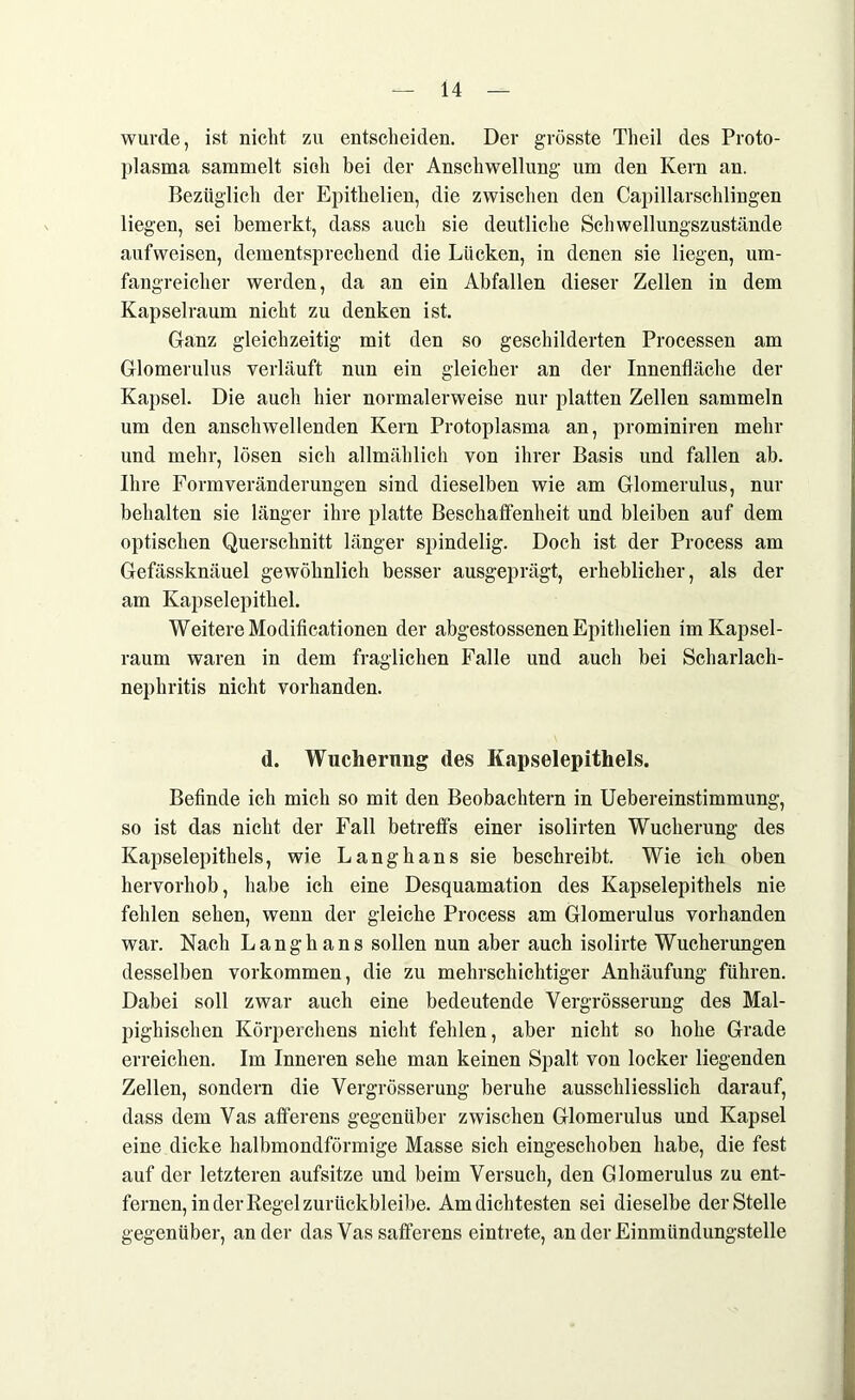 wurde, ist nicht zu entscheiden. Der grösste Theil des Proto- plasma sammelt sich bei der Anschwellung um den Kern an. Bezüglich der Epithelien, die zwischen den Capillarschlingen liegen, sei bemerkt, dass auch sie deutliche Schwellungszustände aufweisen, dementsprechend die Lücken, in denen sie liegen, um- fangreicher werden, da an ein Abfallen dieser Zellen in dem Kapselraum nicht zu denken ist. Ganz gleichzeitig mit den so geschilderten Processen am Glomerulus verläuft nun ein gleicher an der Innenfläche der Kapsel. Die auch hier normalerweise nur platten Zellen sammeln um den anschwellenden Kern Protoplasma an, prominiren mehr und mehr, lösen sich allmählich von ihrer Basis und fallen ab. Ihre Form Veränderungen sind dieselben wie am Glomerulus, nur behalten sie länger ihre platte Beschaffenheit und bleiben auf dem optischen Querschnitt länger spindelig. Doch ist der Process am Gefässknäuel gewöhnlich besser ausgeprägt, erheblicher, als der am Kapselepithel. Weitere Modificationen der abgestossenen Epithelien im Kapsel- raum waren in dem fraglichen Falle und auch bei Scharlach- nephritis nicht vorhanden. d. Wucherung des Kapselepithels. Befinde ich mich so mit den Beobachtern in Uebereinstimmung, so ist das nicht der Fall betreffs einer isolirten Wucherung des Kapselepithels, wie Langhans sie beschreibt. Wie ich oben hervorhob, habe ich eine Desquamation des Kapselepithels nie fehlen sehen, wenn der gleiche Process am Glomerulus vorhanden war. Nach Langhans sollen nun aber auch isolirte Wucherungen desselben Vorkommen, die zu mehrschichtiger Anhäufung führen. Dabei soll zwar auch eine bedeutende Vergrösserung des Mal- pighischen Körperchens nicht fehlen, aber nicht so hohe Grade erreichen. Im Inneren sehe man keinen Spalt von locker liegenden Zellen, sondern die Vergrösserung beruhe ausschliesslich darauf, dass dem Vas afferens gegenüber zwischen Glomerulus und Kapsel eine dicke halbmondförmige Masse sich eingeschoben habe, die fest auf der letzteren aufsitze und beim Versuch, den Glomerulus zu ent- fernen, in der Regel zurückbleibe. Am dichtesten sei dieselbe der Stelle gegenüber, ander das Vas safferens eintrete, an der Einmündungstelle