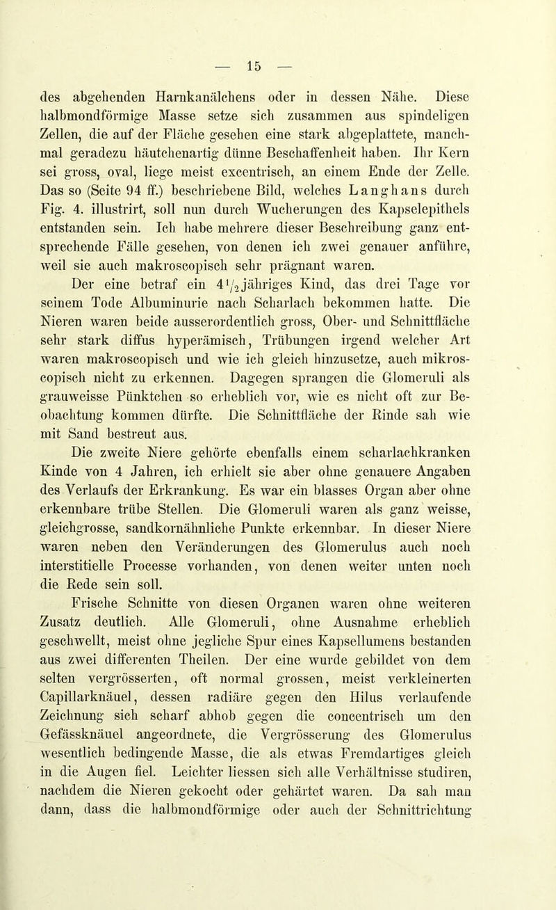 des abgehenden Harnkanälchens oder in dessen Nähe. Diese halbmondförmige Masse setze sich zusammen aus spindeligen Zellen, die auf der Fläche gesehen eine stark abgeplattete, manch- mal geradezu häutchenartig dünne Beschaffenheit haben. Ihr Kern sei gross, oval, liege meist excentrisch, an einem Ende der Zelle. Das so (Seite 94 ff.) beschriebene Bild, welches Langhaus durch Fig. 4. illustrirt, soll nun durch Wucherungen des Kapselepithels entstanden sein. Ich habe mehrere dieser Beschreibung ganz ent- sprechende Fälle gesehen, von denen ich zwei genauer anführe, weil sie auch makroscopisch sehr prägnant waren. Der eine betraf ein 4^2 jähriges Kind, das drei Tage vor seinem Tode Albuminurie nach Scharlach bekommen hatte. Die Nieren waren beide ausserordentlich gross, Ober- und Schnittfläche sehr stark diffus hyperämisch, Trübungen irgend welcher Art waren makroscopisch und wie ich gleich hinzusetze, auch mikros- copisch nicht zu erkennen. Dagegen sprangen die Glomeruli als grauweisse Pünktchen so erheblich vor, wie es nicht oft zur Be- obachtung kommen dürfte. Die Schnittfläche der Rinde sah wie mit Sand bestreut aus. Die zweite Niere gehörte ebenfalls einem scharlachkranken Kinde von 4 Jahren, ich erhielt sie aber ohne genauere Angaben des Verlaufs der Erkrankung. Es war ein blasses Organ aber ohne erkennbare trübe Stellen. Die Glomeruli waren als ganz weisse, gleichgrosse, sandkornähnliche Punkte erkennbar. In dieser Niere waren neben den Veränderungen des Glomerulus auch noch interstitielle Processe vorhanden, von denen weiter unten noch die Rede sein soll. Frische Schnitte von diesen Organen waren ohne weiteren Zusatz deutlich. Alle Glomeruli, ohne Ausnahme erheblich geschwellt, meist ohne jegliche Spur eines Kapsellumens bestanden aus zwei differenten Theilen. Der eine wurde gebildet von dem selten vergrösserten, oft normal grossen, meist verkleinerten Capillarknäuel, dessen radiäre gegen den Hilus verlaufende Zeichnung sich scharf abhob gegen die concentrisch um den Gefässknäuel angeordnete, die Vergrösserung des Glomerulus wesentlich bedingende Masse, die als etwas Fremdartiges gleich in die Augen fiel. Leichter Hessen sich alle Verhältnisse studiren, nachdem die Nieren gekocht oder gehärtet waren. Da sah man dann, dass die halbmondförmige oder auch der Schnittrichtung