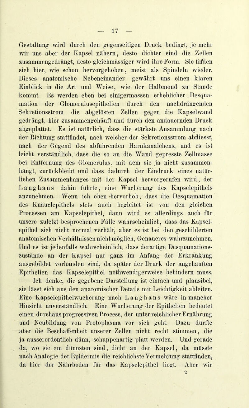 Gestaltung wird durch den gegenseitigen Druck bedingt, je mehr wir uns aber der Kapsel nähern, desto dichter sind die Zellen zusammengedrängt, desto gleichmässiger wird ihre Form. Sie firfden sich hier, wie schon hervorgehoben, meist als Spindeln wieder. Dieses anatomische Nebeneinander gewährt uns einen klaren Einblick in die Art und Weise, wie der Halbmond zu Stande kommt. Es werden eben bei einigermassen erheblicher Desqua- mation der Glomerulusepithelien durch den nachdrängenden Sekretionsstrom die abgelösten Zellen gegen die Kapselwand gedrängt, hier zusammengehäuft und durch den andauernden Druck abgeplattet. Es ist natürlich, dass die stärkste Ansammlung nach der Richtung stattfindet, nach welcher der Sekretionsstrom abfliesst, nach der Gegend des abführenden Harnkanälchens, und es ist leicht verständlich, dass die so an die Wand gepresste Zellmasse bei Entfernung des Glomerulus, mit dem sie ja nicht zusammen- hängt, zurückbleibt und dass dadurch der Eindruck eines natür- lichen Zusammenhanges mit der Kapsel hervorgerufen wird, der kanghans dahin führte, eine Wucherung des Kapselepithels anzunehmen. Wenn ich oben »hervorhob, dass die Desquamation des Knäuelepithels stets auch begleitet ist von den gleichen Processen am Kapselepithel, dann wird es allerdings auch für unsere zuletzt besprochenen Fälle wahrscheinlich, dass das Kapsel- epithel sich nicht normal verhält, aber es ist bei den geschilderten anatomischen Verhältnissen nicht möglich, Genaueres wahrzunehmen. Und es ist jedenfalls wahrscheinlich, dass derartige Desquamations- zustände an der Kapsel nur ganz im Anfang der Erkrankung ausgebildet vorhanden sind, da später der Druck der angehäuften Epithelien das Kapselepithel nothwendigerweise behindern muss. Ich denke, die gegebene Darstellung ist einfach und plausibel, sie lässt sich aus den anatomischen Details mit Leichtigkeit ableiten. Eine Kapselepithelwucherung nach Langhans wäre in mancher Hinsicht unverständlich. Eine Wucherung der Epithelien bedeutet einen durchaus progressiven Process, der unter reichlicher Ernährung und Neubildung von Protoplasma vor sich geht. Dazu dürfte aber die Beschaffenheit unserer Zellen nicht recht stimmen, die ja ausserordentlich dünn, schuppenartig platt werden. Und gerade da, wo sie am dünnsten sind, dicht an der Kapsel, da müsste nach Analogie der Epidermis die reichlichste Vermehrung stattfinden, da hier der Nährboden für das Kapselepitbel liegt. Aber wir 2