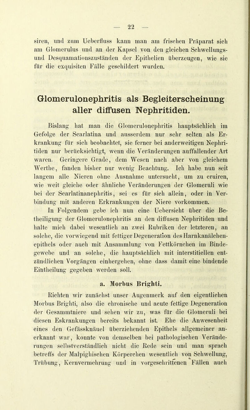siren, und zum Ueberfiuss kaun man am frischen Präparat sich am Glomerulus und an der Kapsel von den gleichen Sehwellungs- und Desquamationszuständen der Epithelien überzeugen, wie sie für die exquisiten Fälle geschildert wurden. Glomerulonephritis als Begleiterscheinung aller diffusen Nephritiden. Bislang hat man die Glomerulonephritis hauptsächlich im Gefolge der Scarlatina und ausserdem nur sehr selten als Er- krankung für sich beobachtet, sie ferner bei anderweitigen Nephri- tiden nur berücksichtigt, wenn die Veränderungen auffallender Art waren. Geringere Grade, dem Wesen nach aber von gleichem Wertlie, fanden bisher nur wenig Beachtung. Ich habe nun seit langem alle Nieren ohne Ausnahme untersucht, um zu eruiren, wie weit gleiche oder ähnliche Veränderungen der Glomeruli wie bei der Scarlatinanephritis, sei es für sich allein, oder in Ver- bindung mit anderen Erkrankungen der Niere Vorkommen. In Folgendem gebe ich nun eine Uebersicht über die Be- theiligung der Glomerulonephritis an den diffusen Nephritiden und halte mich dabei wesentlich an zwei Rubriken der letzteren, an solche, die vorwiegend mit fettiger Degeneration des Harnkanälchen- epithels oder auch mit Ansammlung von Fettkörnchen im Binde- gewebe und an solche, die hauptsächlich mit interstitiellen ent- zündlichen Vorgängen einhergehen, ohne dass damit eine bindende Eintheilung gegeben werden soll. a. Morbus Brighti. Richten wir zunächst unser Augenmerk auf den eigentlichen Morbus Brighti, also die chronische und acute fettige Degeneration der Gesammtniere und sehen wir zu, was für die Glomeruli bei diesen Eskrankungen bereits bekannt ist. Ehe die Anwesenheit eines den Gefässknäuel überziehenden Epithels allgemeiner an- erkannt war, konnte von demselben bei pathologischen Verände- rungen selbstverständlich nicht die Rede sein und man sprach betreffs der Malpighischen Körperchen wesentlich von Schwellung, Trübung, Kernvermehrung und in vorgeschrittenen Fällen auch