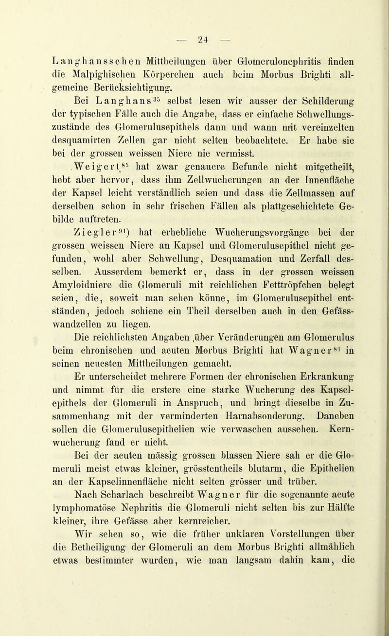 Lanthans sc lien Mittheilungen über Glomerulonephritis finden die Malpighischen Körperchen auch beim Morbus Brighti all- gemeine Berücksichtigung. Bei Langhans35 selbst lesen wir ausser der Schilderung der typischen Fälle auch die Angabe, dass er einfache Schwellungs- zustände des Glomerulusepithels dann und wann mit vereinzelten desquamirten Zellen gar nicht selten beobachtete. Er habe sie bei der grossen weissen Niere nie vermisst. Weigert85 hat zwar genauere Befunde nicht mitgetheilt, hebt aber hervor, dass ihm Zellwucherungen an der Innenfläche der Kapsel leicht verständlich seien und dass die Zellmassen auf derselben schon in sehr frischen Fällen als plattgeschichtete Ge- bilde auftreten. Ziegler91) hat erhebliche Wucherungsvorgänge bei der grossen weissen Niere an Kapsel und Glomerulusepithel nicht ge- funden, wohl aber Schwellung, Desquamation und Zerfall des- selben. Ausserdem bemerkt er, dass in der grossen weissen Amyloidniere die Glomeruli mit reichlichen Fetttröpfchen belegt seien, die, soweit man sehen könne, im Glomerulusepithel ent- ständen, jedoch schiene ein Theil derselben auch in den Gefäss- wandzellen zu liegen. Die reichlichsten Angaben .über Veränderungen am Glomerulus beim chronischen und acuten Morbus Brighti hat Wagner84 in seinen neuesten Mittheilungen gemacht. Er unterscheidet mehrere Formen der chronischen Erkrankung und nimmt für die erstere eine starke Wucherung des Kapsel- epithels der Glomeruli in Anspruch, und bringt dieselbe in Zu- sammenhang mit der verminderten Harnabsonderung. Daneben sollen die Glomerulusepithelien wie verwaschen aussehen. Kern- wucherung fand er nicht. Bei der acuten mässig grossen blassen Niere sah er die Glo- meruli meist etwas kleiner, grösstentheils blutarm, die Epithelien an der Kapselinnenfläche nicht selten grösser und trüber. Nach Scharlach beschreibt Wagner für die sogenannte acute lymphomatöse Nephritis die Glomeruli nicht selten bis zur Hälfte kleiner, ihre Gefässe aber kernreicher. Wir sehen so, wie die früher unklaren Vorstellungen über die Betheiligung der Glomeruli an dem Morbus Brighti allmählich etwas bestimmter wurden, wie man langsam dahin kam, die