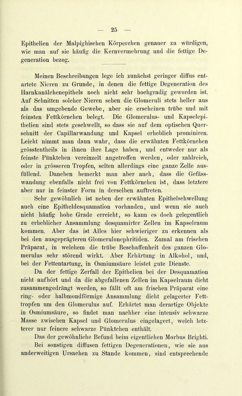 Epithelien der Malpighischen Körperchen genauer zu würdigen, wie man auf sie häufig die Kernvermehrung und die fettige De- generation bezog. Meinen Beschreibungen lege ich zunächst geringer diffus ent- artete Nieren zu Grunde, in denen die fettige Degeneration des Harnkanälchenepithels noch nicht sehr hochgradig geworden ist. Auf Schnitten solcher Nieren sehen die Glomeruli stets heller aus als das umgebende Gewebe, aber sie erscheinen trübe und mit feinsten Fettkörnchen belegt. Die Glomerulus- und Kapselepi- thelien sind stets geschwellt, so dass sie auf dem optischen Quer- schnitt der Capillarwandung und Kapsel erheblich prominiren. Leicht nimmt man dann wahr, dass die erwähnten Fettkörnchen grösstentheils in ihnen ihre Lage haben, und entweder nur als feinste Pünktchen vereinzelt angetroffen werden, oder zahlreich, oder in grösseren Tropfen, selten allerdings eine ganze Zelle aus- füllend. Daneben bemerkt man aber auch, dass die Gefäss- wandung ebenfalls nicht frei von Fettkörnchen ist, dass letztere aber nur in feinster Form in derselben auftreten. Sehr gewöhnlich ist neben der erwähnten Epithelschwellung auch eine Epitheldesquamation vorhanden, und wenn sie auch nicht häufig hohe Grade erreicht, so kann es doch gelegentlich zu erheblicher Ansammlung desquamirter Zellen im Kapselraum kommen. Aber das ist Alles hier schwieriger zu erkennen als bei den ausgeprägteren Glomerulonephritiden. Zumal am frischen Präparat, in welchem die trübe Beschaffenheit des ganzen Glo- merulus sehr störend wirkt. Aber Erhärtung in Alkohol, und, bei der Fettentartung, in Osmiumsäure leistet gute Dienste. Da der fettige Zerfall der Epithelien bei der Desquamation nicht aufhört und da die abgefallenen Zellen im Kapselraum dicht zusammengedrängt werden, so fällt oft am frischen Präparat eine ring- oder halbmondförmige Ansammlung dicht gelagerter Fett- tropfen um den Glomerulus auf. Erhärtet man derartige Objekte in Osmiumsäure, so findet man nachher eine intensiv schwarze Masse zwischen Kapsel und Glomerulus eingelagert, welch letz- terer nur feinere schwarze Pünktchen enthält. Das der gewöhnliche Befund beim eigentlichen Morbus Brighti. Bei sonstigen diffusen fettigen Degenerationen, wie sie aus anderweitigen Ursachen zu Stande kommen, sind entsprechende