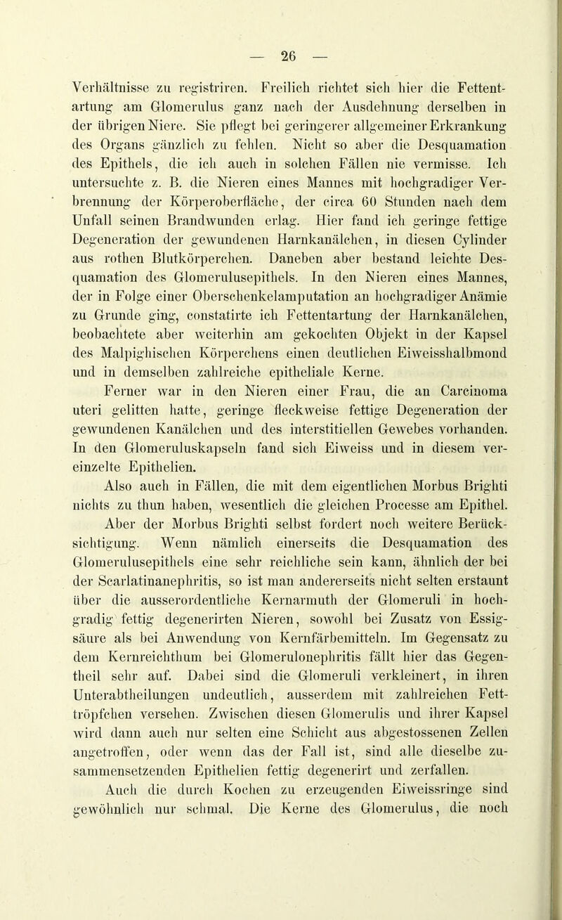 Verhältnisse zu registriren. Freilich richtet sich hier die Fettent- artung am Glomerulus ganz nach der Ausdehnung derselben in der übrigen Niere. Sie pflegt bei geringerer allgemeiner Erkrankung des Organs gänzlich zu fehlen. Nicht so aber die Desquamation des Epithels, die ich auch in solchen Fällen nie vermisse. Ich untersuchte z. B. die Nieren eines Mannes mit hochgradiger Ver- brennung der Körperoberfläche, der circa 60 Stunden nach dem Unfall seinen Brandwunden erlag. Hier fand ich geringe fettige Degeneration der gewundenen Harnkanälchen, in diesen Cylinder aus rothen Blutkörperchen. Daneben aber bestand leichte Des- quamation des Glomerulusepithels. In den Nieren eines Mannes, der in Folge einer Oberschenkelamputation an hochgradiger Anämie zu Grunde ging, constatirte ich Fettentartung der Harnkanälchen, beobachtete aber weiterhin am gekochten Objekt in der Kapsel des Malpighischen Körperchens einen deutlichen Eiweisshalbmond und in demselben zahlreiche epitheliale Kerne. Ferner war in den Nieren einer Frau, die an Carcinoma uteri gelitten hatte, geringe fleckweise fettige Degeneration der gewundenen Kanälchen und des interstitiellen Gewebes vorhanden. In den Glomeruluskapseln fand sich Eiweiss und in diesem ver- einzelte Epithelien. Also auch in Fällen, die mit dem eigentlichen Morbus Brighti nichts zu tliun haben, wesentlich die gleichen Processe am Epithel. Aber der Morbus Brighti selbst fordert noch weitere Berück- sichtigung. Wenn nämlich einerseits die Desquamation des Glomerulusepithels eine sehr reichliche sein kann, ähnlich der bei der Scarlatinanephritis, so ist man andererseits nicht selten erstaunt über die ausserordentliche Kernarmuth der Glomeruli in hoch- gradig fettig degenerirten Nieren, sowohl bei Zusatz von Essig- säure als bei Anwendung von Kernfärbemitteln. Im Gegensatz zu dem Kernreichthum bei Glomerulonephritis fällt hier das Gegen- theil sehr auf. Dabei sind die Glomeruli verkleinert, in ihren Unterabtheilungen undeutlich, ausserdem mit zahlreichen Fett- tröpfchen versehen. Zwischen diesen Glomerulis und ihrer Kapsel wird dann auch nur selten eine Schicht aus abgestossenen Zellen angetroffen, oder wenn das der Fall ist, sind alle dieselbe zu- sammensetzenden Epithelien fettig degenerirt und zerfallen. Auch die durch Kochen zu erzeugenden Eiweissringe sind gewöhnlich nur schmal. Die Kerne des Glomerulus, die noch