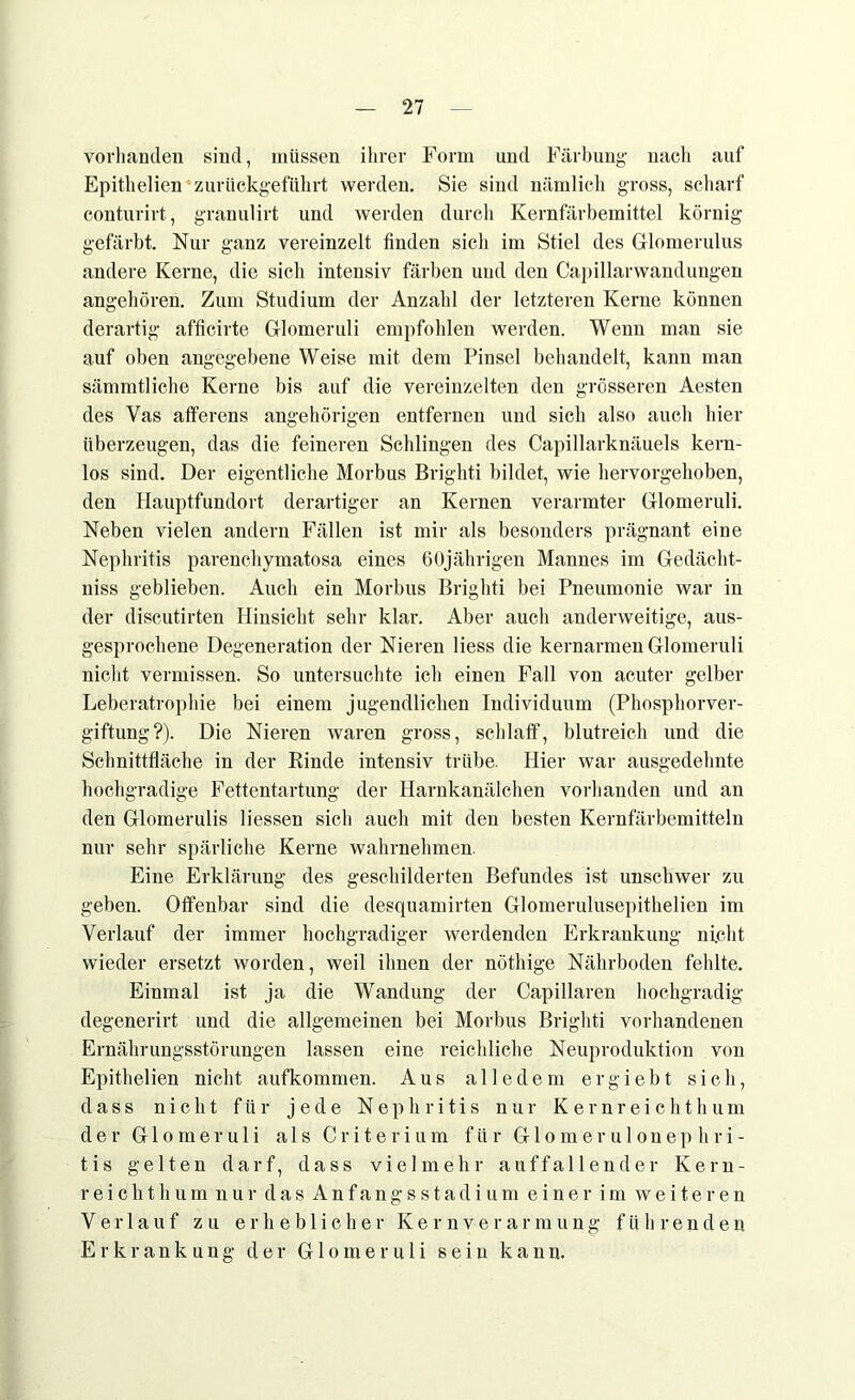 vorhanden sind, müssen ihrer Form und Färbung nach auf Epithelien zurückgeführt werden. Sie sind nämlich gross, scharf conturirt, granulirt und werden durch Kernfärbemittel körnig gefärbt. Nur ganz vereinzelt finden sich im Stiel des Glomerulus andere Kerne, die sich intensiv färben und den Capillarwandungen angehören. Zum Studium der Anzahl der letzteren Kerne können derartig afficirte Gflomeruli empfohlen werden. Wenn man sie auf oben angegebene Weise mit dem Pinsel behandelt, kann man sämmtliche Kerne bis auf die vereinzelten den grösseren Aesten des Vas afferens ungehörigen entfernen und sich also auch hier überzeugen, das die feineren Schlingen des Capillarknäuels kern- los sind. Der eigentliche Morbus Brighti bildet, wie hervorgehoben, den Hauptfundort derartiger an Kernen verarmter Gflomeruli. Neben vielen andern Fällen ist mir als besonders prägnant eine Nephritis parenchymatosa eines 60jährigen Mannes im Gedächt- niss geblieben. Auch ein Morbus Brighti bei Pneumonie war in der discutirten Hinsicht sehr klar. Aber auch anderweitige, aus- gesprochene Degeneration der Nieren Hess die kernarmen Glomeruli nicht vermissen. So untersuchte ich einen Fall von acuter gelber Leberatrophie bei einem jugendlichen Individuum (Phosphorver- giftung?). Die Nieren waren gross, schlaff, blutreich und die Schnittfläche in der Rinde intensiv trübe. Hier war ausgedehnte hochgradige Fettentartung der Harnkanälchen vorhanden und an den Glomerulis Hessen sich auch mit den besten Kernfärbemitteln nur sehr spärliche Kerne wahrnehmen. Eine Erklärung des geschilderten Befundes ist unschwer zu geben. Offenbar sind die desquamirten Glomerulusepithelien im Verlauf der immer hochgradiger werdenden Erkrankung nicht wieder ersetzt worden, weil ihnen der nöthige Nährboden fehlte. Einmal ist ja die Wandung der Capillaren hochgradig degenerirt und die allgemeinen bei Morbus Brighti vorhandenen Ernährungsstörungen lassen eine reichliche Neuproduktion von Epithelien nicht aufkommen. Aus alledem ergiebt sich, dass nicht für jede Nephritis nur Kernreichthum der Glomeruli als Criterium für Glomerulonephri- tis gelten darf, dass vielmehr auffallender Kern- reich t h u m nur das Anfangsstadium einer im weiteren Verlauf zu erheblicher Kernverarmung führenden Erkrankung der Glomeruli sein kann.