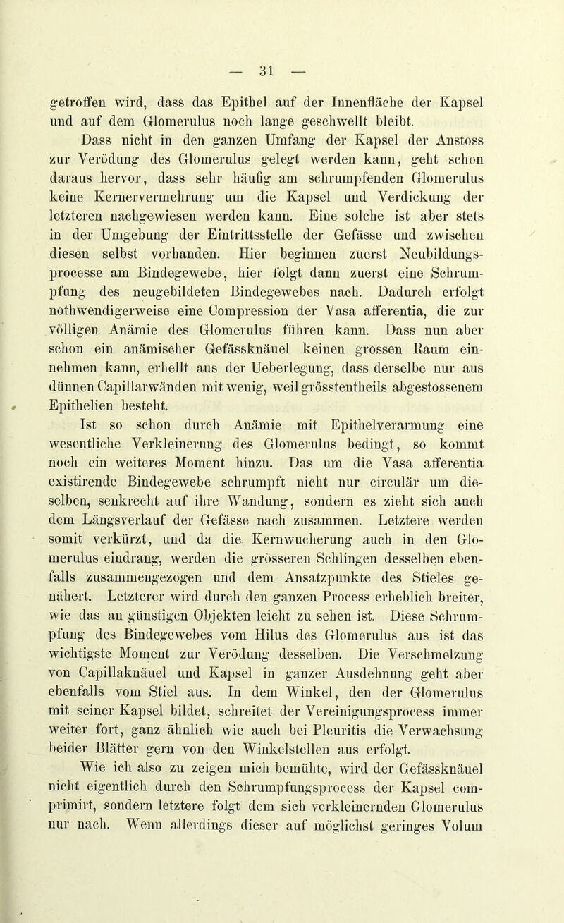 getroffen wird, dass das Epithel auf der Innenfläche der Kapsel und auf dem Glomerulus noch lange geschwellt bleibt. Dass nicht in den ganzen Umfang der Kapsel der Anstoss zur Verödung des Glomerulus gelegt werden kann, geht schon daraus hervor, dass sehr häufig am schrumpfenden Glomerulus keine Kernervermehrung um die Kapsel und Verdickung der letzteren nachgewiesen werden kann. Eine solche ist aber stets in der Umgebung der Eintrittsstelle der Gefässe und zwischen diesen selbst vorhanden. Hier beginnen zuerst Neubildungs- processe am Bindegewebe, hier folgt dann zuerst eine Schrum- pfung des neugebildeten Bindegewebes nach. Dadurch erfolgt nothwendigerweise eine Compression der Vasa afferentia, die zur völligen Anämie des Glomerulus führen kann. Dass nun aber schon ein anämischer Gefässknäuel keinen grossen Raum ein- nehmen kann, erhellt aus der Ueberlegung, dass derselbe nur aus dünnen Capillarwänden mit wenig, weil grösstentheils abgestossenem Epitkelien besteht. Ist so schon durch Anämie mit Epithelverarmung eine wesentliche Verkleinerung des Glomerulus bedingt, so kommt noch ein weiteres Moment hinzu. Das um die Vasa afferentia existirende Bindegewebe schrumpft nicht nur circulär um die- selben, senkrecht auf ihre Wandung, sondern es zieht sich auch dem Längsverlauf der Gefässe nach zusammen. Letztere werden somit verkürzt, und da die Kernwucherung auch in den Glo- merulus eindrang, werden die grösseren Schlingen desselben eben- falls zusammengezogen und dem Ansatzpunkte des Stieles ge- nähert. Letzterer wird durch den ganzen Process erheblich breiter, wie das an günstigen Objekten leicht zu sehen ist. Diese Schrum- pfung des Bindegewebes vom Hilus des Glomerulus aus ist das wichtigste Moment zur Verödung desselben. Die Verschmelzung von Capillaknäuel und Kapsel in ganzer Ausdehnung geht aber ebenfalls vom Stiel aus. In dem Winkel, den der Glomerulus mit seiner Kapsel bildet, schreitet der Vereinigungsprocess immer weiter fort, ganz ähnlich wie auch bei Pleuritis die Verwachsung beider Blätter gern von den Winkelstellen aus erfolgt. Wie ich also zu zeigen mich bemühte, wird der Gefässknäuel nicht eigentlich durch den Schrumpfungsprocess der Kapsel com- primirt, sondern letztere folgt dem sich verkleinernden Glomerulus nur nach. Wenn allerdings dieser auf möglichst geringes Volum