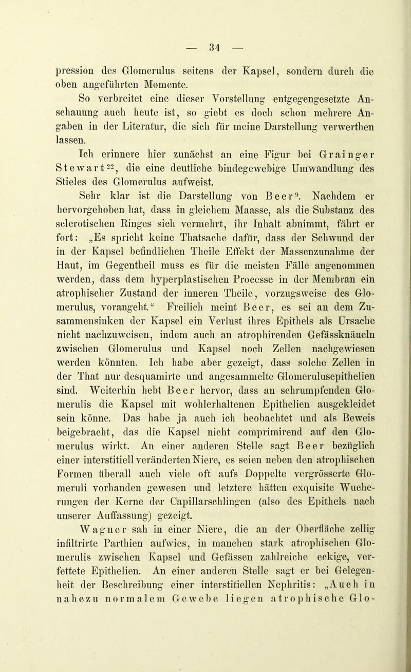 pression des Glomerulus seitens der Kapsel, sondern durch die oben angeführten Momente. So verbreitet eine dieser Vorstellung entgegengesetzte An- schauung auch heute ist, so giebt es doch schon mehrere An- gaben in der Literatur, die sich für meine Darstellung verwerthen lassen. Ich erinnere hier zunächst an eine Figur bei Grainger Stewart22, die eine deutliche bindegewebige Umwandlung des Stieles des Glomerulus aufweist. Sehr klar ist die Darstellung von Beer9. Nachdem er hervorgehoben hat, dass in gleichem Maasse, als die Substanz des sclerotischen Ringes sich vermehrt, ihr Inhalt abnimmt, fährt er fort: „Es spricht keine Thatsache dafür, dass der Schwund der in der Kapsel befindlichen Theile Effekt der Massenzunahme der Haut, im Gegentheil muss es für die meisten Fälle angenommen werden, dass dem hyperplastischen Processe in der Membran ein atrophischer Zustand der inneren Theile, vorzugsweise des Glo- merulus, vorangeht.“ Freilich meint Beer, es sei an dem Zu- sammensinken der Kapsel ein Verlust ihres Epithels als Ursache nicht nachzuweisen, indem auch an atrophirenden Gefässknäueln zwischen Glomerulus und Kapsel noch Zellen nachgewiesen werden könnten. Ich habe aber gezeigt, dass solche Zellen in der Tliat nur desquamirte und angesammelte Glomerulusepithelien sind. Weiterhin hebt Beer hervor, dass an schrumpfenden Glo- merulis die Kapsel mit wohlerhaltenen Epithelien ausgekleidet sein könne. Das habe ja auch ich beobachtet und als Beweis beigebracht, das die Kapsel nicht comprimirend auf den Glo- merulus wirkt. An einer anderen Stelle sagt Beer bezüglich einer interstitiell veränderten Niere, es seien neben den atrophischen Formen überall auch viele oft aufs Doppelte vergrösserte Glo- meruli vorhanden gewesen und letztere hätten exquisite Wuche- rungen der Kerne der Capillarschlingen (also des Epithels nach unserer Auffassung) gezeigt. Wagner sah in einer Niere, die an der Oberfläche zellig infiltrirte Parthien aufwies, in manchen stark atrophischen Glo- merulis zwischen Kapsel und Gefässen zahlreiche eckige, ver- fettete Epithelien. An einer anderen Stelle sagt er bei Gelegen- heit der Beschreibung einer interstitiellen Nephritis: „Auch in nahezu normalem Gewebe liegen atrophische G1 o-