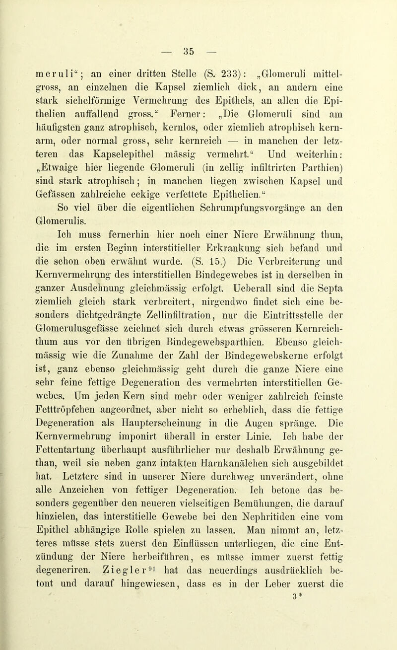 raeruli“; an einer dritten Stelle (S. 233): „Glomeruli mittel- gross, an einzelnen die Kapsel ziemlich dick, an andern eine stark sichelförmige Vermehrung des Epithels, an allen die Epi- thelien auffallend gross.“ Ferner: „Die Glomeruli sind am häufigsten ganz atrophisch, kernlos, oder ziemlich atrophisch kern- arm, oder normal gross, sehr kernreich — in manchen der letz- teren das Kapselepithel massig vermehrt.“ Und weiterhin: „Etwaige hier liegende Glomeruli (in zellig infiltrirten Parthien) sind stark atrophisch; in manchen liegen zwischen Kapsel und Gefässen zahlreiche eckige verfettete Epithelien.“ So viel über die eigentlichen Schrumpfungsvorgänge an den Glomerulis. Ich muss fernerhin hier noch einer Niere Erwähnung tlmu, die im ersten Beginn interstitieller Erkrankung sich befand und die schon oben erwähnt wurde. (S. 15.) Die Verbreiterung und Kernvermehrung des interstitiellen Bindegewebes ist in derselben in ganzer Ausdehnung gleichmässig erfolgt. Ueberall sind die Septa ziemlich gleich stark verbreitert, nirgendwo findet sich eine be- sonders dichtgedrängte Zellinfiltration, nur die Eintrittsstelle der Glomerulusgefässe zeichnet sich durch etwas grösseren Kernreich- thum aus vor den übrigen Bindegewebsparthien. Ebenso gleich- mässig wie die Zunahme der Zahl der Bindegewebskerne erfolgt ist, ganz ebenso gleichmässig geht durch die ganze Niere eine sehr feine fettige Degeneration des vermehrten interstitiellen Ge- webes. Um jeden Kern sind mehr oder weniger zahlreich feinste Fetttröpfchen angeordnet, aber nicht so erheblich, dass die fettige Degeneration als Haupterscheinung in die Augen spränge. Die Kernvermehrung imponirt überall in erster Linie. Ich habe der Fettentartung überhaupt ausführlicher nur deshalb Erwähnung ge- than, weil sie neben ganz intakten Harnkanälchen sich ausgebildet hat. Letztere sind in unserer Niere durchweg unverändert, ohne alle Anzeichen von fettiger Degeneration. Ich betone das be- sonders gegenüber den neueren vielseitigen Bemühungen, die darauf hinzielen, das interstitielle Gewebe bei den Nephritiden eine vom Epithel abhängige Bolle spielen zu lassen. Man nimmt an, letz- teres müsse stets zuerst den Einflüssen unterliegen, die eine Ent- zündung der Niere herbeiführen, es müsse immer zuerst fettig degeneriren. Ziegler91 hat das neuerdings ausdrücklich be- tont und darauf hingewiesen, dass es in der Leber zuerst die 3*