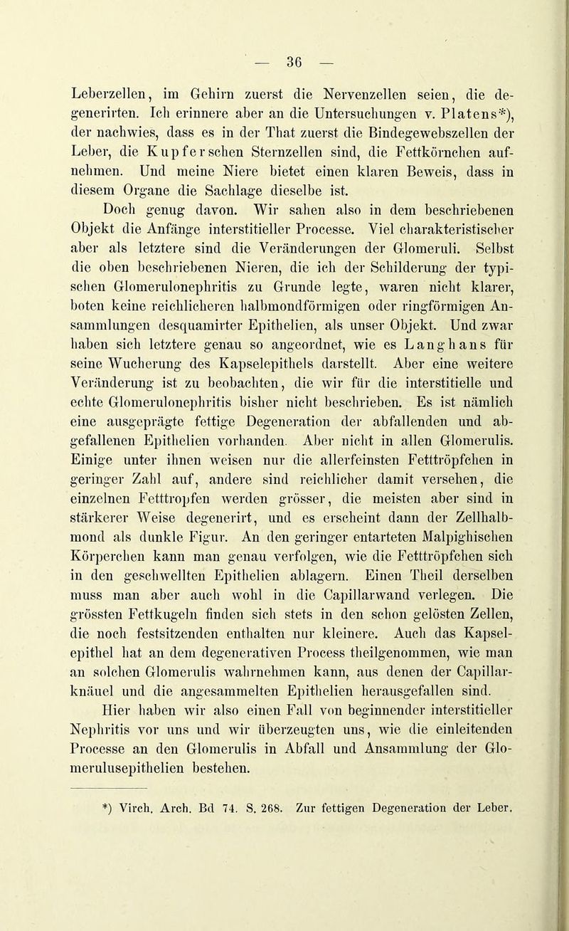 Leberzellen, im Gehirn zuerst die Nervenzellen seien, die de- generirten. Ich erinnere aber an die Untersuchungen v. Platens*), der nachwies, dass es in der That zuerst die Bindegewebszellen der Leber, die Kupfer sehen Sternzellen sind, die Fettkörnchen auf- nehmen. Und meine Niere bietet einen klaren Beweis, dass in diesem Organe die Sachlage dieselbe ist. Doch genug davon. Wir sahen also in dem beschriebenen Objekt die Anfänge interstitieller Processe. Viel charakteristischer aber als letztere sind die Veränderungen der Glomeruli. Selbst die oben beschriebenen Nieren, die ich der Schilderung der typi- schen Glomerulonephritis zu Grunde legte, waren nicht klarer, boten keine reichlicheren halbmondförmigen oder ringförmigen An- sammlungen desquamirter Epithelien, als unser Objekt. Und zwar haben sich letztere genau so angeordnet, wie es Lang bans für seine Wucherung des Kapselepithels darstellt. Aber eine weitere Veränderung ist zu beobachten, die wir für die interstitielle und echte Glomerulonephritis bisher nicht beschrieben. Es ist nämlich eine ausgeprägte fettige Degeneration der abfallenden und ab- gefallenen Epithelien vorhanden. Aber nicht in allen Glomerulis. Einige unter ihnen weisen nur die allerfeinsten Fetttröpfchen in geringer Zahl auf, andere sind reichlicher damit versehen, die einzelnen Fetttropfen werden grösser, die meisten aber sind in stärkerer Weise degenerirt, und es erscheint dann der Zellhalb- mond als dunkle Figur. An den geringer entarteten Malpighischen Körperchen kann man genau verfolgen, wie die Fetttröpfchen sich in den geschwellten Epithelien ablagern. Einen Theil derselben muss man aber auch wohl in die Capillarwand verlegen. Die grössten Fettkugeln finden sich stets in den schon gelösten Zellen, die noch festsitzenden enthalten nur kleinere. Auch das Kapsel- epithel hat an dem degenerativen Process theilgenommen, wie man an solchen Glomerulis wahrnehmen kann, aus denen der Capillar- knäuel und die angesammelten Epithelien herausgefallen sind. Hier haben wir also einen Fall von beginnender interstitieller Nephritis vor uns und wir überzeugten uns, wie die einleitenden Processe an den Glomerulis in Abfall und Ansammlung der Glo- merulusepithelien bestehen. ) Virch, Arch. Bd 74. S. 268. Zur fettigen Degeneration der Leber.