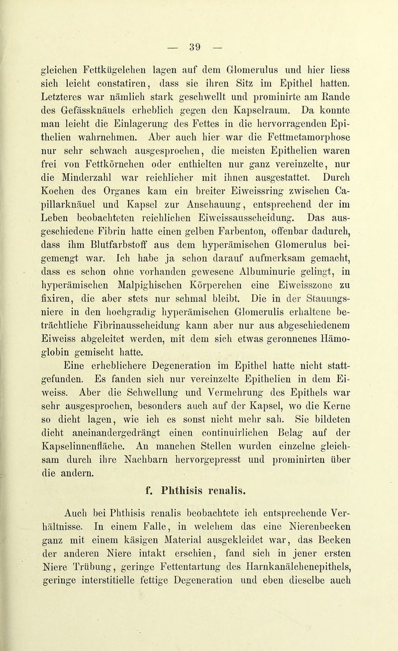 gleichen Fettkügelchen lagen auf dem Glomerulus und hier liess sich leicht constatiren, dass sie ihren Sitz im Epithel hatten. Letzteres war nämlich stark geschwellt und prominirte am Rande des Gefässknäuels erheblich gegen den Kapselraum. Da konnte man leicht die Einlagerung des Fettes in die hervorragenden Epi- thelien wahrnehmen. Aber auch hier war die Fettmetamorphose nur sehr schwach ausgesprochen, die meisten Epithelien waren frei von Fettkörnchen oder enthielten nur ganz vereinzelte, nur die Minderzahl war reichlicher mit ihnen ausgestattet. Durch Kochen des Organes kam ein breiter Eiweissring zwischen Ca- pillarknäuel und Kapsel zur Anschauung, entsprechend der im Leben beobachteten reichlichen Eiweissausscheidung. Das aus- geschiedene Fibrin hatte einen gelben Farbenton, offenbar dadurch, dass ihm Blutfarbstoff aus dem hyperämischen Glomerulus bei- gemengt war. Ich habe ja schon darauf aufmerksam gemacht, dass es schon ohne vorhanden gewesene Albuminurie gelingt, in hyperämischen Malpighischen Körperchen eine Eiweisszone zu fixiren, die aber stets nur schmal bleibt. Die in der Stauungs- niere in den hochgradig hyperämischen Glomerulis erhaltene be- trächtliche Fibrinausscheidung kann aber nur aus abgeschiedenem Eiweiss abgeleitet werden, mit dem sich etwas geronnenes Hämo- globin gemischt hatte. Eine erheblichere Degeneration im Epithel hatte nicht statt- gefunden. Es fanden sich nur vereinzelte Epithelien in dem Ei- weiss. Aber die Schwellung und Vermehrung des Epithels war sehr ausgesprochen, besonders auch auf der Kapsel, wo die Kerne so dicht lagen, wie ich es sonst nicht mehr sah. Sie bildeten dicht aneinandergedrängt einen continuirlichen Belag auf der Kapselinnenfläche. An manchen Stellen wurden einzelne gleich- sam durch ihre Nachbarn hervorgepresst und prominirten über die andern. f. Plithisis renalis. Auch bei Plithisis renalis beobachtete ich entsprechende Ver- hältnisse. In einem Falle, in welchem das eine Nierenbecken ganz mit einem käsigen Material ausgekleidet war, das Becken der anderen Niere intakt erschien, fand sich in jener ersten Niere Trübung, geringe Fettentartung des Harnkanälchenepithels, geringe interstitielle fettige Degeneration und eben dieselbe auch